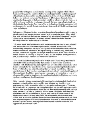 peculiar title to the great and substantial blessings of my kingdom which I have
been describing, yet the Gentiles shall have equal opportunities and advantages of
obtaining them; because they shall be admitted to all the privileges of the Gospel,
before your nation is converted." See Romans 11:25-26. Jesus illustrated this
doctrine by the parable of the householder, who hired labourers into his vineyard at
different hours, and in the evening gave them all the same wages, beginning from
the last to the first. See the first verse of the next chapter, which the subject, as well
as the connective particle for, shews to be very improperly divided from the present
verse and chapter.
Inferences.—What our Saviour says at the beginning of this chapter, with respect to
the divorces in use among the Jews, teaches us in general, that many things which
had been tolerated till that time, on account of the hardness of this people's hearts,
would not be allowed among Christians: blessed with greater light, they are
certainly called to a higher degree of holiness.
The union which is formed between man and woman by marriage is more intimate
and inseparable than that between parents and children, Matthew 19:5. It is
honoured by being made the figure and representation of the union which subsists
between Christ and his church; it is a partnership of soul and body, of life and
fortune, comfort and support, and designs and inclinations. What a wickedness it is
to sow divisions in a society so holy and so dear to God! But how much greater is it
still, to violate it by a criminal and adulterous commerce!
That which is established by the wisdom of the Creator is one thing; that which is
extorted from his condescension by the hardness of men's hearts is another;
Matthew 19:8. The former has nothing but what is worthy of the Creator; the latter
is only a remedy for the imperfection of the creature: considering the indissoluble
bond by which God has joined them together, how much should those who are
married, make it their constant care to promote each other's comfort and happiness!
How cautiously should they guard against every degree of contention, or even of
distaste, which might at length occasion an alienation in their affections, and render
so close a bond proportionably grievous!
Before we enter into an engagement which nothing but death can intirely dissolve,
prudence certainly obliges us to consider it on all sides; nor should we ever
determine our choice by considerations of a low and transitory nature. There are
inconveniencies in every state; but those of marriage are not sufficient to keep such
persons from it as God thinks fit to call thereto. They must consult his will, and rely
upon his grace. The state of voluntary and perpetual continence, undertaken for
God's sake, is a gift of God himself, and the only kind of virginity which he has
engaged to reward. Let those who prefer the freedom of a single life to a state,
which, with its peculiar comforts, must necessarily have its peculiar cares and trials
too, diligently improve that disengagement as an obligation to seek the kingdom of
God with greater ardour, and to pursue its interests with more active zeal and
application; Matthew 19:10-12.
 