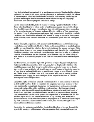 How delightful and instructive it is to see the compassionate Shepherd of Israel thus
gathering the lambs in his arms, and carrying them in his bosom, with all the tokens
of tender regard; rebuking his disciples who forbad their coming, and laying his
gracious hands upon them to bless them! How condescending and engaging a
behaviour! How encouraging and amiable an image!
Let his ministers behold it, to teach them a becoming regard to the lambs of their
flock, who should early be taken notice of and instructed, and for and with whom
they should frequently pray; remembering how often divine grace takes possession
of the heart in the years of infancy, and sanctifies the children of God almost from
the womb. Every first impression made upon their tender minds should be carefully
cherished; nor should those whom Christ himself is ready to receive be disregarded
by his servants, who, upon all occasions, are bound to be gentle unto all, and apt to
teach.
Behold this sight, ye parents, with pleasure and thankfulness; and let it encourage
you to bring your children to Christ by faith, and to commit them to him in baptism
and by prayer. Should he, who has the keys of death and the unseen world, see fit to
remove those objects of your tenderest care in their early days, let the recollection of
this history comfort you, and teach you to hope and trust that he who so graciously
received these children, has not forgotten yours; but that they are fallen asleep in
him, and will be everlasting objects of his care and love: For of such is the kingdom
of God.
Ye children too, observe this sight with gratitude and joy: the great and glorious
Redeemer did not despise these little ones, nay, he was displeased with those who
would have prevented their being brought to him. As kindly would he, no doubt,
have received you; as kindly will he still receive you, if you go to him in the sincerity
of your hearts, and ask his blessing in humble and earnest prayer. Though you see
not Christ, he sees and hears you; he is ever present with you, to receive, to bless,
and to save you. Happy the weakest of you, when lodged in the arms of Christ!
nothing can ever harm you there.
Under this joyful persuasion let us all commit ourselves to him; studious to become
as little children, if we desire to enter into his kingdom. Governed no more by the
vain maxims of a corrupt and degenerate world, our minds no longer possessed,
tormented, enslaved by pride, ambition, avarice, or lust—be it our care to put
ourselves with the amiable simplicity of children, into the wise and kind hands of
Jesus as our guardian, cheerfully referring ourselves to his pastoral and parental
care, to be clothed and fed, to be guided and disposed of, as he shall see fit: for this
purpose lay on us, O Lord, the invisible hand of thy Divinity, that it may take
possession of our hearts and senses; that it may repress in us whatever is contrary to
thy will, and so make us the children of God now, that we may at length be the
happy children of the resurrection.
Respecting the unhappy youth falling short of the kingdom of heaven through the
love of this world, we will speak on a future occasion. But who can fail to receive
 