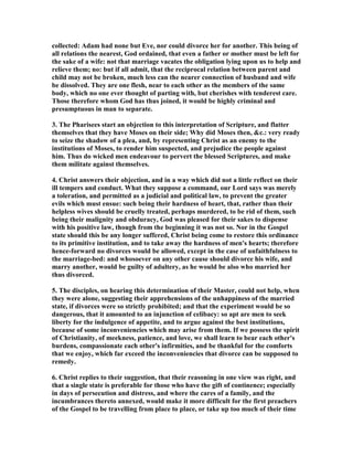 collected: Adam had none but Eve, nor could divorce her for another. This being of
all relations the nearest, God ordained, that even a father or mother must be left for
the sake of a wife: not that marriage vacates the obligation lying upon us to help and
relieve them; no: but if all admit, that the reciprocal relation between parent and
child may not be broken, much less can the nearer connection of husband and wife
be dissolved. They are one flesh, near to each other as the members of the same
body, which no one ever thought of parting with, but cherishes with tenderest care.
Those therefore whom God has thus joined, it would be highly criminal and
presumptuous in man to separate.
3. The Pharisees start an objection to this interpretation of Scripture, and flatter
themselves that they have Moses on their side; Why did Moses then, &c.: very ready
to seize the shadow of a plea, and, by representing Christ as an enemy to the
institutions of Moses, to render him suspected, and prejudice the people against
him. Thus do wicked men endeavour to pervert the blessed Scriptures, and make
them militate against themselves.
4. Christ answers their objection, and in a way which did not a little reflect on their
ill tempers and conduct. What they suppose a command, our Lord says was merely
a toleration, and permitted as a judicial and political law, to prevent the greater
evils which must ensue: such being their hardness of heart, that, rather than their
helpless wives should be cruelly treated, perhaps murdered, to be rid of them, such
being their malignity and obduracy, God was pleased for their sakes to dispense
with his positive law, though from the beginning it was not so. or in the Gospel
state should this be any longer suffered, Christ being come to restore this ordinance
to its primitive institution, and to take away the hardness of men's hearts; therefore
hence-forward no divorces would be allowed, except in the case of unfaithfulness to
the marriage-bed: and whosoever on any other cause should divorce his wife, and
marry another, would be guilty of adultery, as he would be also who married her
thus divorced.
5. The disciples, on hearing this determination of their Master, could not help, when
they were alone, suggesting their apprehensions of the unhappiness of the married
state, if divorces were so strictly prohibited; and that the experiment would be so
dangerous, that it amounted to an injunction of celibacy: so apt are men to seek
liberty for the indulgence of appetite, and to argue against the best institutions,
because of some inconveniencies which may arise from them. If we possess the spirit
of Christianity, of meekness, patience, and love, we shall learn to bear each other's
burdens, compassionate each other's infirmities, and be thankful for the comforts
that we enjoy, which far exceed the inconveniencies that divorce can be supposed to
remedy.
6. Christ replies to their suggestion, that their reasoning in one view was right, and
that a single state is preferable for those who have the gift of continence; especially
in days of persecution and distress, and where the cares of a family, and the
incumbrances thereto annexed, would make it more difficult for the first preachers
of the Gospel to be travelling from place to place, or take up too much of their time
 