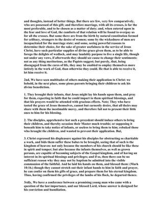 and thoughts, instead of better things. But there are few, very few comparatively,
who are possessed of this gift; and therefore marriage, with all its crosses, is far the
most preferable, and to be chosen as a matter of duty; and, when entered upon in
the fear and love of God, the comforts of that relation will be found to overpay us
for all the crosses. But some there are from the birth by natural constitution formed
for celibacy, strangers to the desire of women; some by the wickedness of men are
incapacitated for the marriage state; and some, seeing powerful reasons to
determine their choice, for the sake of greater usefulness in the service of Jesus
Christ, have such particular supplies of divine grace given them, as to be able to
forego the delights of wedlock, and may laudably purpose to live a single life, though
not under any vows, if afterwards they should see cause to change their sentiments:
not as any thing meritorious, as the Papists suggest; but purely, that, being
disengaged from the cares of life, they may be enabled to employ themselves more
intirely in the work of God, than otherwise they could. He that is able to receive it,
let him receive it.
2nd, We have seen multitudes of others making their application to Christ: we
behold, in the next place, some pious parents bringing their children to ask his
divine benediction.
1. They brought their infants, that Jesus might lay his hands upon them, and pray
for them, expecting in faith that he could impart to them spiritual blessings, and
that his prayers would be attended with gracious effects. ote; They who have
tasted the grace of Jesus themselves, cannot but earnestly desire, that all theirs may
share with them the inestimable mercy, and therefore fail not to present their little
ones to him for his blessing.
2. The disciples, apprehensive lest such a precedent should induce others to bring
their children, and thereby occasion their Master much trouble; or supposing it
beneath him to take notice of infants, or useless to bring them to him; rebuked those
who brought the children, and wanted to prevent their application. But,
3. Christ expressed his displeasure against his disciples for obstructing so charitable
a work, and bids them suffer these babes to be brought, seeing that of such is the
kingdom of heaven: not only because the members of his church should be like these
in spirit and temper; but also because the infants themselves, as well as grown
persons, are capable of becoming subjects of the Gospel kingdom, and of having an
interest in its spiritual blessings and privileges; and if so, then there can be no
sufficient reason why they may not by baptism be admitted into the visible
communion of the faithful. And he laid his hands on them, and blessed them: (Mark
10:16.) though they cannot stretch out their infant hands to him in faith and prayer,
he can confer on them his gifts of grace, and prepare them for his eternal kingdom.
Thus, having confirmed the privileges of the lambs of his flock, he departed thence.
3rdly, We have a conference between a promising young man who came with a
question of the last importance, and our blessed Lord, whose answer is designed for
his conviction and humiliation.
 