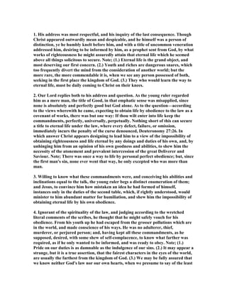 1. His address was most respectful, and his inquiry of the last consequence. Though
Christ appeared outwardly mean and despicable, and he himself was a person of
distinction, ye he humbly knelt before him, and with a title of uncommon veneration
addressed him, desiring to be informed by him, as a prophet sent from God, by what
works of righteousness he might assuredly attain that eternal life which he seemed
above all things solicitous to secure. ote; (1.) Eternal life is the grand object, and
most deserving our first concern. (2.) Youth and riches are dangerous snares, which
too frequently divert the mind from the consideration of another world; but the
more rare, the more commendable it is, when we see any person possessed of both,
seeking in the first place the kingdom of God. (3.) They who would learn the way to
eternal life, must be daily coming to Christ on their knees.
2. Our Lord replies both to his address and question. As the young ruler regarded
him as a mere man, the title of Good, in that emphatic sense was misapplied, since
none is absolutely and perfectly good but God alone. As to the question—according
to the views wherewith he came, expecting to obtain life by obedience to the law as a
covenant of works, there was but one way: If thou wilt enter into life keep the
commandments, perfectly, universally, perpetually. othing short of this can secure
a title to eternal life under the law, where every defect, failure, or omission,
immediately incurs the penalty of the curse denounced, Deuteronomy 27:26. In
which answer Christ appears designing to lead him to a view of the impossibility of
obtaining righteousness and life eternal by any doings and duties of his own, and, by
unhinging him from an opinion of his own goodness and abilities, to shew him the
necessity of the atonement and prevalent intercession of the great Deliverer and
Saviour. ote; There was once a way to life by personal perfect obedience; but, since
the first man's sin, none ever went that way, he only excepted who was more than
man.
3. Willing to know what these commandments were, and conceiving his abilities and
inclinations equal to the talk, the young ruler begs a distinct enumeration of them;
and Jesus, to convince him how mistaken an idea he had formed of himself,
instances only in the duties of the second table, which, if rightly understood, would
minister to him abundant matter for humiliation, and shew him the impossibility of
obtaining eternal life by his own obedience.
4. Ignorant of the spirituality of the law, and judging according to the wretched
literal comments of the scribes, he thought that he might safely vouch for his
obedience. From his youth up he had escaped from the grosser pollutions which are
in the world, and made conscience of his ways. He was no adulterer, thief,
murderer, or perjured person; and, having kept all these commandments, as he
supposed, desired, with some shew of self-complacence, to know what farther was
required, as if he only wanted to be informed, and was ready to obey. ote; (1.)
Pride on our duties is as damnable as the indulgence of our sins. (2.) It may appear a
strange, but it is a true assertion, that the fairest characters in the eyes of the world,
are usually the farthest from the kingdom of God. (3.) We may be fully assured that
we know neither God's law nor our own hearts, when we presume to say of the least
 