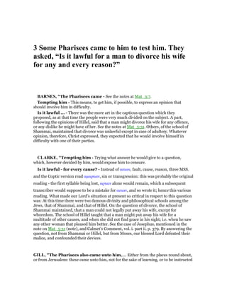 3 Some Pharisees came to him to test him. They
asked, “Is it lawful for a man to divorce his wife
for any and every reason?”
BAR ES, "The Pharisees came - See the notes at Mat_3:7.
Tempting him - This means, to get him, if possible, to express an opinion that
should involve him in difficulty.
Is it lawful ... - There was the more art in the captious question which they
proposed, as at that time the people were very much divided on the subject. A part,
following the opinions of Hillel, said that a man might divorce his wife for any offence,
or any dislike he might have of her. See the notes at Mat_5:31. Others, of the school of
Shammai, maintained that divorce was unlawful except in case of adultery. Whatever
opinion, therefore, Christ expressed, they expected that he would involve himself in
difficulty with one of their parties.
CLARKE, "Tempting him - Trying what answer he would give to a question,
which, however decided by him, would expose him to censure.
Is it lawful - for every cause? - Instead of αιτιαν, fault, cause, reason, three MSS.
and the Coptic version read αµαρτιαν, sin or transgression: this was probably the original
reading - the first syllable being lost, αρτιαν alone would remain, which a subsequent
transcriber would suppose to be a mistake for αιτιαν, and so wrote it; hence this various
reading. What made our Lord’s situation at present so critical in respect to this question
was: At this time there were two famous divinity and philosophical schools among the
Jews, that of Shammai, and that of Hillel. On the question of divorce, the school of
Shammai maintained, that a man could not legally put away his wife, except for
whoredom. The school of Hillel taught that a man might put away his wife for a
multitude of other causes, and when she did not find grace in his sight; i.e. when he saw
any other woman that pleased him better. See the case of Josephus, mentioned in the
note on Mat_5:31 (note), and Calmet’s Comment, vol. i. part ii. p. 379. By answering the
question, not from Shammai or Hillel, but from Moses, our blessed Lord defeated their
malice, and confounded their devices.
GILL, "The Pharisees also came unto him,.... Either from the places round about,
or from Jerusalem: these came unto him, not for the sake of learning, or to be instructed
 