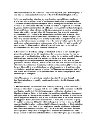 of his commandments, All these have I kept from my youth. (4.) A humbling sight of
our sins, not a vain conceit of ourselves, is the first step to the kingdom of God.
5. To convince him how mistaken his apprehensions were of his own goodness,
Christ puts him on giving a proof of obedience to that leading precept of the law,
Thou shalt love thy neighbour as thyself; and he would presently see how much he
wanted of the attainments which he boasted. He wished to be perfect: if he would
be, as one step towards it, let him sell all his possessions, distribute them to the poor,
have his affections taken off from earthly things, commence a constant attendant on
Jesus, take up his cross, and follow his footsteps; and then he would secure the
treasures of eternity, and be in the way to that eternal life which he sought. ote;
(1.) A holy deadness to the world is at all times the duty of Christ's disciples; and
there may be occasions still, where literally we are called on to part with all for his
sake. (2.) Covetousness and inordinate love of the world are often seen in the fairest
professors, and are among the worst symptoms of the insincerity and hypocrisy of
their hearts. (3.) They who leave all for Christ, will be no losers in the end; the
treasures of eternity will prove an ample recompense.
6. Unable to bear these hard sayings, and not at all inclined to part from his great
possessions, though eternal life was at stake, the young man thought the way too
narrow; yet, grieved to find that he had not reached the perfection which he fancied
in himself, and loth to quit Christ and eternal life, he went away sorrowful,
unwilling to lose the hopes of heaven, and yet resolved not to part with his great
possessions on earth. ote; (1.) Riches are the rock on which innumerable souls are
shipwrecked, and drowned thereby in perdition and destruction. (2.) The more we
have of this world, in general the closer our affections cleave to it; and increasing
wealth brings usually an increase of snares. (3.) Many are sorry to part with Christ,
and submit with reluctance to the yoke of sin and the world, who yet perish under
the bondage of corruption.
4thly, On occasion of so promising a youth's departure from him, through
inordinate attachment to worldly wealth, our Lord, directing his discourse to his
disciples,
1. Observes the vast obstructions which riches lay in the way of men's salvation. A
rich man, whose heart is engaged with the care and love of his substance, can hardly
ever become a subject of Christ's kingdom upon earth, or an inheritor of his
kingdom in heaven. Things in their nature the most impracticable may be expected
to happen, even, according to the proverbial expression, for a camel to go through a
needle's eye sooner than for a man, whose heart is attached to his wealth, and seeks
his happiness therein, to become a real disciple of Jesus, and an inheritor of glory.
ote; (1.) The immense difficulties which riches put in our way to heaven, should
make us thankful in a low condition, that God has not exposed us to this temptation;
should suppress every rising of envy against our wealthy neighbours, and quench
every inordinate desire of abundance. (2.) They who are rich have more duties to
discharge; more temptations to struggle with; more self-denial to exercise; and a
larger account of talents to settle than others; and therefore great grace is needful to
 