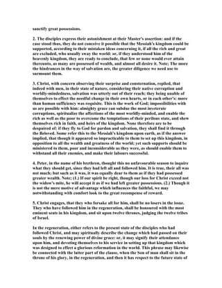 sanctify great possessions.
2. The disciples express their astonishment at their Master's assertion: and if the
case stood thus, they do not conceive it possible that the Messiah's kingdom could be
supported, according to their mistaken ideas concerning it, if all the rich and great
are excluded, who usually sway the world: or, if they understood him of the
heavenly kingdom, they are ready to conclude, that few or none would ever attain
thereunto, as many are possessed of wealth, and almost all desire it. ote; The more
the hindrances in the way of salvation are, the greater diligence we need use to
surmount them.
3. Christ, with concern observing their surprise and consternation, replied, that
indeed with men, in their state of nature, considering their native corruption and
worldly-mindedness, salvation was utterly out of their reach; they being unable of
themselves to effect the needful change in their own hearts, or in each other's: more
than human sufficiency was requisite. This is the work of God; impossibilities with
us are possible with him: almighty grace can subdue the most inveterate
corruptions, spiritualize the affections of the most worldly-minded, and enable the
rich as well as the poor to overcome the temptations of their perilous state, and shew
themselves rich in faith, and heirs of the kingdom. one therefore are to be
despaired of: if they fly to God for pardon and salvation, they shall find it through
the Beloved. Some refer this to the Messiah's kingdom upon earth, as if the answer
implied, that though it appeared so impracticable to them to set up this kingdom, in
opposition to all the wealth and greatness of the world; yet such supports should be
ministered to them, poor and inconsiderable as they were, as should enable them to
withstand all their enemies, and make their labours successful.
4. Peter, in the name of his brethren, thought this no unfavourable season to inquire
what they should get, since they had left all and followed him. It is true, their all was
not much; but such as it was, it was equally dear to them as if they had possessed
greater wealth. ote; (1.) If our spirit be right, though our loss for Christ exceed not
the widow's mite, he will accept it as if we had left greater possessions. (2.) Though it
is not the mere motive of advantage which influences the faithful, we may
notwithstanding with comfort look to the great recompense of reward.
5. Christ engages, that they who forsake all for him, shall be no losers in the issue.
They who have followed him in the regeneration, shall be honoured with the most
eminent seats in his kingdom, and sit upon twelve thrones, judging the twelve tribes
of Israel.
In the regeneration, either refers to the present state of the disciples who had
followed Christ, and may spiritually describe the change which had passed on their
souls by the renewing power of divine grace: or, it may signify their attendance
upon him, and devoting themselves to his service in setting up that kingdom which
was designed to effect a glorious reformation in the world. This phrase may likewise
be connected with the latter part of the clause, when the Son of man shall sit in the
throne of his glory, in the regeneration, and then it has respect to the future state of
 