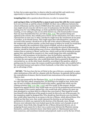 by him; but as spies upon him, to observe what he said and did, and watch every
opportunity to expose him to the contempt and hatred of the people;
tempting him with a question about divorces, in order to ensnare him:
and saying to him, is it lawful for a man to put away his wife for every cause?
be it ever so trivial, as said the school of Hillell: for there was a difference between the
school of Shammai and the school of Hillell about this matter; the former insisted that a
man might not put away his wife but in case of uncleanness; but the latter allowed
putting away for very trifling things; as if she spoiled her husband's food by over
roasting, or over salting it; and, as one of the doctors say, if he found another woman
that was more beautiful than her; see Gill on Mat_5:32. This question being now
agitated in the schools, they artfully put to Christ; not for information, but with a view to
reproach him in some way or other; and that he might incur the resentment of one party
or another, as he should answer. They might argue thus with themselves, and hope to
succeed in this manner; should he be on the side of the school of Shammai, which was
the weakest side, and less popular, as they had reason to believe he would, he would then
expose himself to the resentment of the school of Hillell, and all on that side the
question; should he take the part of Hillell, he would make the school of Shammai his
enemies; should he forbid putting away of wives, which Moses allowed, they would then
traduce him as contrary to Moses, and his law, which could not fail of setting the people
against him; and should he consent to it, they would charge him with contradicting
himself, or with inconstancy in his doctrine, since he had before asserted the
unlawfulness of it, but in case of adultery; and should he abide by this, they might hope
to irritate the men against him, who would think their liberty granted by Moses was
entrenched on; as, on the other hand, should he, according to the question, admit of
putting away for every cause, the women would be provoked at him, who would be left to
the uncertain humour and caprice of their husbands; so that either way they hoped to
get an advantage of him.
HE RY, "We have here the law of Christ in the case of divorce, occasioned, as some
other declarations of his will, by a dispute with the Pharisees. So patiently did he endure
the contradiction of sinners, that he turned it into instructions to his own disciples!
Observe, here
I. The case proposed by the Pharisees (Mat_19:3); Is it lawful for a man to put away
his wife? This they asked, tempting him, not desiring to be taught by him. Some time
ago, he had, in Galilee, declared his mind in this matter, against that which was the
common practice (Mat_5:31, Mat_5:32); and if he would, in like manner, declare
himself now against divorce, they would make use of it for the prejudicing and incensing
of the people of this country against him, who would look with a jealous eye upon one
that attempted to cut them short in a liberty they were fond of. They hoped he would
lose himself in the affections of the people as much by this as by any of his precepts. Or,
the temptation might be designed this: If he should say that divorces were not lawful,
they would reflect upon him as an enemy to the law of Moses, which allowed them; if he
should say that they were, they would represent his doctrine as not having that
perfection in it which was expected in the doctrine of the Messiah; since, though
divorces were tolerated, they were looked upon by the stricter sort of people as not of
good report. Some think, that, though the law of Moses did permit divorce, yet, in
assigning the just causes for it, there was a controversy between the Pharisees among
themselves, and they desired to know what Christ said to it. Matrimonial cases have
been numerous, and sometimes intricate and perplexed; made so not by the law of God,
 