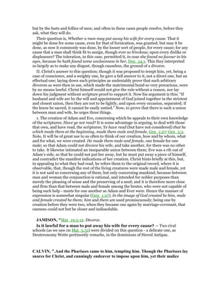 but by the lusts and follies of men; and often in these cases people resolve, before they
ask, what they will do.
Their question is, Whether a man may put away his wife for every cause. That it
might be done for some cause, even for that of fornication, was granted; but may it be
done, as now it commonly was done, by the looser sort of people, for every cause; for any
cause that a man shall think fit to assign, though ever so frivolous; upon every dislike or
displeasure? The toleration, in this case, permitted it, in case she found no favour in his
eyes, because he hath found some uncleanness in her, Deu_24:1. This they interpreted
so largely as to make any disgust, though causeless, the ground of a divorce.
II. Christ's answer to this question; though it was proposed to tempt him, yet, being a
case of conscience, and a weighty one, he gave a full answer to it, not a direct one, but an
effectual one; laying down such principles as undeniably prove that such arbitrary
divorces as were then in use, which made the matrimonial bond so very precarious, were
by no means lawful. Christ himself would not give the rule without a reason, nor lay
down his judgment without scripture proof to support it. Now his argument is this; “If
husband and wife are by the will and appointment of God joined together in the strictest
and closest union, then they are not to be lightly, and upon every occasion, separated; if
the know be sacred, it cannot be easily untied.” Now, to prove that there is such a union
between man and wife, he urges three things.
1. The creation of Adam and Eve, concerning which he appeals to their own knowledge
of the scriptures; Have ye not read? It is some advantage in arguing, to deal with those
that own, and have read, the scriptures; Ye have read (but have not considered) that he
which made them at the beginning, made them male and female, Gen_1:27; Gen_5:2.
Note, It will be of great use to us often to think of our creation, how and by whom, what
and for what, we were created. He made them male and female, one female for one
male; so that Adam could not divorce his wife, and take another, for there was no other
to take. It likewise intimated an inseparable union between them; Eve was a rib out of
Adam's side, so that he could not put her away, but he must put away a piece of himself,
and contradict the manifest indications of her creation. Christ hints briefly at this, but,
in appealing to what they had read, he refers them to the original record, where it is
observable, that, though the rest of the living creatures were made male and female, yet
it is not said so concerning any of them, but only concerning mankind; because between
man and woman the conjunction is rational, and intended for nobler purposes than
merely the pleasing of sense and the preserving of a seed; and it is therefore more close
and firm than that between male and female among the brutes, who were not capable of
being such help - meets for one another as Adam and Ever were. Hence the manner of
expression is somewhat singular (Gen_1:27), In the image of God created he him, male
and female created he them; him and them are used promiscuously; being one by
creation before they were two, when they became one again by marriage-covenant, that
oneness could not but be closer and indissoluble.
JAMISO , "Mat_19:3-12. Divorce.
Is it lawful for a man to put away his wife for every cause? — Two rival
schools (as we saw on Mat_5:31) were divided on this question - a delicate one, as
Deuteronomy Wette pertinently remarks, in the dominions of Herod Antipas.
CALVI , ".And the Pharisees came to him, tempting him. Though the Pharisees lay
snares for Christ, and cunningly endeavor to impose upon him, yet their malice
 