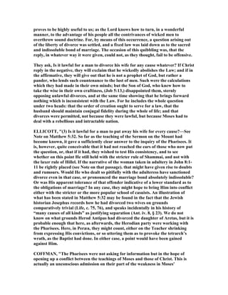 proves to be highly useful to us; as the Lord knows how to turn, in a wonderful
manner, to the advantage of his people all the contrivances of wicked men to
overthrow sound doctrine. For, by means of this occurrence, a question arising out
of the liberty of divorce was settled, and a fixed law was laid down as to the sacred
and indissoluble bond of marriage. The occasion of this quibbling was, that the
reply, in whatever way it were given, could not, as they thought, fail to be offensive.
They ask, Is it lawful for a man to divorce his wife for any cause whatever? If Christ
reply in the negative, they will exclaim that he wickedly abolishes the Law; and if in
the affirmative, they will give out that he is not a prophet of God, but rather a
pander, who lends such countenance to the lust of men. Such were the calculations
which they had made in their own minds; but the Son of God, who knew how to
take the wise in their own craftiness, (Job 5:13,) disappointed them, sternly
opposing unlawful divorces, and at the same time showing that he brings forward
nothing which is inconsistent with the Law. For he includes the whole question
under two heads: that the order of creation ought to serve for a law, that the
husband should maintain conjugal fidelity during the whole of life; and that
divorces were permitted, not because they were lawful, but because Moses had to
deal with a rebellious and intractable nation.
ELLICOTT, "(3) Is it lawful for a man to put away his wife for every cause?—See
ote on Matthew 5:32. So far as the teaching of the Sermon on the Mount had
become known, it gave a sufficiently clear answer to the inquiry of the Pharisees. It
is, however, quite conceivable that it had not reached the ears of those who now put
the question, or, that if it had, they wished to test His consistency, and to see
whether on this point He still held with the stricter rule of Shammai, and not with
the laxer rule of Hillel. If the narrative of the woman taken in adultery in John 8:1-
11 be rightly placed (see ote on that passage). that might have given rise to doubts
and rumours. Would He who dealt so pitifully with the adulteress have sanctioned
divorce even in that case, or pronounced the marriage bond absolutely indissoluble?
Or was His apparent tolerance of that offender indicative of a lower standard as to
the obligations of marriage? In any case, they might hope to bring Him into conflict
either with the stricter or the more popular school of casuists. An illustration of
what has been stated in Matthew 5:32 may be found in the fact that the Jewish
historian Josephus records how he had divorced two wives on grounds
comparatively trivial (Life, c. 75, 76), and speaks incidentally in his history of
“many causes of all kinds” as justifying separation (Ant. iv. 8, § 23). We do not
know on what grounds Herod Antipas had divorced the daughter of Aretas, but it is
probable enough that here, as afterwards, the Herodian party were working with
the Pharisees. Here, in Peræa, they might count, either on the Teacher shrinking
from expressing His convictions, or so uttering them as to provoke the tetrarch’s
wrath, as the Baptist had done. In either case, a point would have been gained
against Him.
COFFMA , "The Pharisees were not asking for information but in the hope of
opening up a conflict between the teachings of Moses and those of Christ. This is
actually an unconscious admission on their part of the weakness in Moses'
 