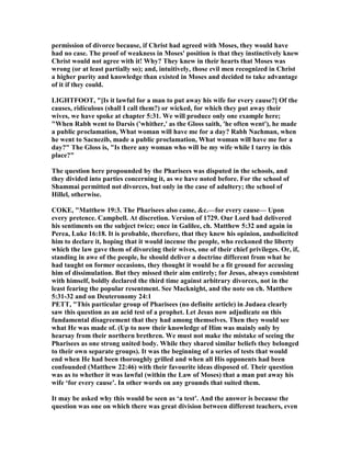 permission of divorce because, if Christ had agreed with Moses, they would have
had no case. The proof of weakness in Moses' position is that they instinctively knew
Christ would not agree with it! Why? They knew in their hearts that Moses was
wrong (or at least partially so); and, intuitively, those evil men recognized in Christ
a higher purity and knowledge than existed in Moses and decided to take advantage
of it if they could.
LIGHTFOOT, "[Is it lawful for a man to put away his wife for every cause?] Of the
causes, ridiculous (shall I call them?) or wicked, for which they put away their
wives, we have spoke at chapter 5:31. We will produce only one example here;
"When Rabh went to Darsis ('whither,' as the Gloss saith, 'he often went'), he made
a public proclamation, What woman will have me for a day? Rabh achman, when
he went to Sacnezib, made a public proclamation, What woman will have me for a
day?" The Gloss is, "Is there any woman who will be my wife while I tarry in this
place?"
The question here propounded by the Pharisees was disputed in the schools, and
they divided into parties concerning it, as we have noted before. For the school of
Shammai permitted not divorces, but only in the case of adultery; the school of
Hillel, otherwise.
COKE, "Matthew 19:3. The Pharisees also came, &c.—for every cause— Upon
every pretence. Campbell. At discretion. Version of 1729. Our Lord had delivered
his sentiments on the subject twice; once in Galilee, ch. Matthew 5:32 and again in
Perea, Luke 16:18. It is probable, therefore, that they knew his opinion, andsolicited
him to declare it, hoping that it would incense the people, who reckoned the liberty
which the law gave them of divorcing their wives, one of their chief privileges. Or, if,
standing in awe of the people, he should deliver a doctrine different from what he
had taught on former occasions, they thought it would be a fit ground for accusing
him of dissimulation. But they missed their aim entirely; for Jesus, always consistent
with himself, boldly declared the third time against arbitrary divorces, not in the
least fearing the popular resentment. See Macknight, and the note on ch. Matthew
5:31-32 and on Deuteronomy 24:1
PETT, "This particular group of Pharisees (no definite article) in Judaea clearly
saw this question as an acid test of a prophet. Let Jesus now adjudicate on this
fundamental disagreement that they had among themselves. Then they would see
what He was made of. (Up to now their knowledge of Him was mainly only by
hearsay from their northern brethren. We must not make the mistake of seeing the
Pharisees as one strong united body. While they shared similar beliefs they belonged
to their own separate groups). It was the beginning of a series of tests that would
end when He had been thoroughly grilled and when all His opponents had been
confounded (Matthew 22:46) with their favourite ideas disposed of. Their question
was as to whether it was lawful (within the Law of Moses) that a man put away his
wife ‘for every cause’. In other words on any grounds that suited them.
It may be asked why this would be seen as ‘a test’. And the answer is because the
question was one on which there was great division between different teachers, even
 