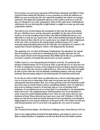 between those two great past exponents of Pharisaism, Shammai and Hillel. It thus
caused division among the Pharisees. It was a question on which the influence of
Hillel was seen as strong (for his view suited the menfolk), but which was strongly
contested. (The Qumran Community did not, in fact, believe in divorce at all, for
they saw themselves as a holy community). Thus by His reply Jesus would indicate
which party He was throwing His weight behind, or might even come up with some
compromise solution.
ote that in true Jewish fashion the assumption is that only the man can initiate
divorce. (Matthew leaves out the alternative possibility for the sake of his Jewish
readers). It was the teaching of the Scribes who followed Hillel that divorce was
allowable to a man for any ‘good cause’. But as that included burning the dinner it
will be observed that what he saw as a good cause was simply the man’s displeasure
at his wife. This was based on his interpretation of Deuteronomy 24:1 ‘some
unseemly thing/something indecent in her (literally ‘the nakedness of a matter)’. He
argued that it meant anything by which a wife displeased her husband.
The opposing view was that of Shammai. Emphasising ‘the nakedness’ he argued
that its meaning was restricted to something grossly sexually indecent. He was
always much stricter in his interpretations than Hillel and in this case, probably to
everyone’s surprise, it brought him much nearer to Jesus’ position.
either, however, were interpreting the Scripture correctly. For primarily the
purpose of Deuteronomy 24:1-4 was not in order to permit divorce as such, but was
in order to safeguard a woman, on her being divorced according to general custom,
so as to ensure that she was given a bill of divorce. This was in order that she might
be able to prove that she was not officially committing adultery with any second
husband, thus becoming subject to the death penalty for both him and herself.
It was also in order to limit what was allowable once a divorce had taken place. It
was so as to prevent a remarriage of the same two persons once the wife had
subsequently married another man. For to then go back to her first husband would
have been seen as a kind of incest, and as committing adultery twice. It would have
been seen as making a mockery of marriage and as a way of mocking God’s
ordinance. It was indeed seen as so serious that it was described as ‘an abomination
before the Lord’. The original purpose of Deuteronomy 24:1-4 was therefore in
order to prevent a bad situation getting worse. That was why Jesus said ‘for your
hardness of heart Moses allowed you to put away your wife’ (Matthew 19:8). His
point was that divorce had not strictly been given God’s permission, even though it
might happen in cases of gross indecency on the part of the wife (which was also not
with His permission). For it was in fact a sin against the very roots of creation.
Verses 3-6
The Testing Of Jesus Begins. The Pharisees Challenge Jesus About Divorce (19:3-6).
Jesus is now approaching Jerusalem through Judaea, and whatever route we see
Him as taking Matthew’s emphasis is on the fact that He has left Galilee and has
 