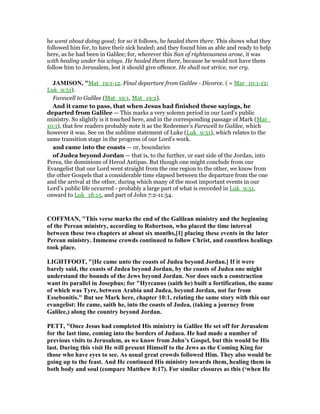 he went about doing good; for so it follows, he healed them there. This shows what they
followed him for, to have their sick healed; and they found him as able and ready to help
here, as he had been in Galilee; for, wherever this Sun of righteousness arose, it was
with healing under his wings. He healed them there, because he would not have them
follow him to Jerusalem, lest it should give offence. He shall not strive, nor cry.
JAMISO , "Mat_19:1-12. Final departure from Galilee - Divorce. ( = Mar_10:1-12;
Luk_9:51).
Farewell to Galilee (Mat_19:1, Mat_19:2).
And it came to pass, that when Jesus had finished these sayings, he
departed from Galilee — This marks a very solemn period in our Lord’s public
ministry. So slightly is it touched here, and in the corresponding passage of Mark (Mar_
10:1), that few readers probably note it as the Redeemer’s Farewell to Galilee, which
however it was. See on the sublime statement of Luke (Luk_9:51), which relates to the
same transition stage in the progress of our Lord’s work.
and came into the coasts — or, boundaries
of Judea beyond Jordan — that is, to the further, or east side of the Jordan, into
Perea, the dominions of Herod Antipas. But though one might conclude from our
Evangelist that our Lord went straight from the one region to the other, we know from
the other Gospels that a considerable time elapsed between the departure from the one
and the arrival at the other, during which many of the most important events in our
Lord’s public life occurred - probably a large part of what is recorded in Luk_9:51,
onward to Luk_18:15, and part of John 7:2-11:54.
COFFMA , "This verse marks the end of the Galilean ministry and the beginning
of the Perean ministry, according to Robertson, who placed the time interval
between these two chapters at about six months,[1] placing these events in the later
Perean ministry. Immense crowds continued to follow Christ, and countless healings
took place.
LIGHTFOOT, "[He came unto the coasts of Judea beyond Jordan.] If it were
barely said, the coasts of Judea beyond Jordan, by the coasts of Judea one might
understand the bounds of the Jews beyond Jordan. or does such a construction
want its parallel in Josephus; for "Hyrcanus (saith he) built a fortification, the name
of which was Tyre, between Arabia and Judea, beyond Jordan, not far from
Essebonitis." But see Mark here, chapter 10:1, relating the same story with this our
evangelist: He came, saith he, into the coasts of Judea, (taking a journey from
Galilee,) along the country beyond Jordan.
PETT, "Once Jesus had completed His ministry in Galilee He set off for Jerusalem
for the last time, coming into the borders of Judaea. He had made a number of
previous visits to Jerusalem, as we know from John’s Gospel, but this would be His
last. During this visit He will present Himself to the Jews as the Coming King for
those who have eyes to see. As usual great crowds followed Him. They also would be
going up to the feast. And He continued His ministry towards them, healing them in
both body and soul (compare Matthew 8:17). For similar closures as this (‘when He
 