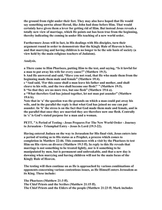 the ground from right under their feet. They may also have hoped that He would
say something unwise about Herod, like John had done before Him. That would
certainly have given them a lever for getting rid of Him. But instead Jesus reveals a
totally new view of marriage, which He points out has been true from the beginning,
thereby indicating the coming in under His teaching of a new world order.
Furthermore Jesus will in fact, in His dealings with His disciples, turn their
argument round in order to demonstrate that the Kingly Rule of Heaven is here,
and that marrying and having children is no longer to be the sole basis of society (a
view held by the main religious teachers of Judaism).
Analysis.
a There came to Him Pharisees, putting Him to the test, and saying, “Is it lawful for
a man to put away his wife for every cause?” (Matthew 19:3).
b And He answered and said, “Have you not read, that He who made them from the
beginning made them male and female” (Matthew 19:4).
c “And said, ‘For this cause shall a man leave his father and mother, and shall
cleave to his wife, and the two shall become one flesh?’ ” (Matthew 19:5).
b “So that they are no more two, but one flesh” (Matthew 19:6 a).
a “What therefore God has joined together, let not man put asunder” (Matthew
19:6 b).
ote that in ‘a’ the question was the grounds on which a man could put away his
wife, and in the parallel the reply is that what God has joined no one can put
asunder. In ‘b’ the stress is on the fact that God made them male and female, and in
the parallel that once they are married they are therefore now one flesh. Centrally
in ‘c’ is God’s stated purpose for a man and a woman.
PETT, "A Period of Testing - Jesus Prepares For The ew World Order - Journey
to Jerusalem - Triumphal Entry - Jesus Is Lord (19:3-22).
Having entered Judaea on the way to Jerusalem for His final visit, Jesus enters into
a period of testing as to His status as a Prophet, a process which comes to
completion in Matthew 22:46. This commences with a visit by the Pharisees to test
Him on His views on divorce (Matthew 19:3 ff). In reply to this He reveals that
marriage is not something to be treated lightly, nor is it something to be
manipulated by men, but is permanent and unbreakable, and that a new day is
dawning when marrying and having children will not be the main focus of the
Kingly Rule of Heaven.
The testing will then continue on as He is approached by various combinations of
opponents concerning various contentious issues, as He Himself enters Jerusalem as
its King. These include:
The Pharisees (Matthew 21:3 ff).
The Chief Priests and the Scribes (Matthew 21:15 ff).
The Chief Priests and the Elders of the people (Matthew 21:23 ff; Mark includes
 
