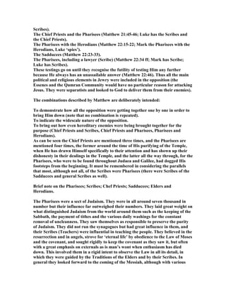 Scribes).
The Chief Priests and the Pharisees (Matthew 21:45-46; Luke has the Scribes and
the Chief Priests).
The Pharisees with the Herodians (Matthew 22:15-22; Mark the Pharisees with the
Herodians, Luke ‘spies’).
The Sadducees (Matthew 22:23-33).
The Pharisees, including a lawyer (Scribe) (Matthew 22:34 ff; Mark has Scribe;
Luke has Scribes).
These testings go on until they recognise the futility of testing Him any further
because He always has an unassailable answer (Matthew 22:46). Thus all the main
political and religious elements in Jewry were included in the opposition (the
Essenes and the Qumran Community would have no particular reason for attacking
Jesus. They were separatists and looked to God to deliver them from their enemies).
The combinations described by Matthew are deliberately intended:
To demonstrate how all the opposition were getting together one by one in order to
bring Him down (note that no combination is repeated).
To indicate the widescale nature of the opposition.
To bring out how even hereditary enemies were being brought together for the
purpose (Chief Priests and Scribes, Chief Priests and Pharisees, Pharisees and
Herodians).
As can be seen the Chief Priests are mentioned three times, and the Pharisees are
mentioned four times, the former around the time of His purifying of the Temple,
when He has drawn Himself specifically to their attention and has shown up their
dishonesty in their dealings in the Temple, and the latter all the way through, for the
Pharisees, who were to be found throughout Judaea and Galilee, had dogged His
footsteps from the beginning. It must be remembered in considering the parallels
that most, although not all, of the Scribes were Pharisees (there were Scribes of the
Sadducees and general Scribes as well).
Brief note on the Pharisees; Scribes; Chef Priests; Sadducees; Elders and
Herodians.
The Pharisees were a sect of Judaism. They were in all around seven thousand in
number but their influence far outweighed their numbers. They laid great weight on
what distinguished Judaism from the world around them such as the keeping of the
Sabbath, the payment of tithes and the various daily washings for the constant
removal of uncleanness. They saw themselves as responsible to preserve the purity
of Judaism. They did not run the synagogues but had great influence in them, and
their Scribes (Teachers) were influential in teaching the people. They believed in the
resurrection and in angels, strove for ‘eternal life’ by obedience to the Law of Moses
and the covenant, and sought rigidly to keep the covenant as they saw it, but often
with a great emphasis on externals as is man’s wont when enthusiasm has died
down. This involved them in a rigid intent to observe the Law in all its detail, in
which they were guided by the Traditions of the Elders and by their Scribes. In
general they looked forward to the coming of the Messiah, although with various
 