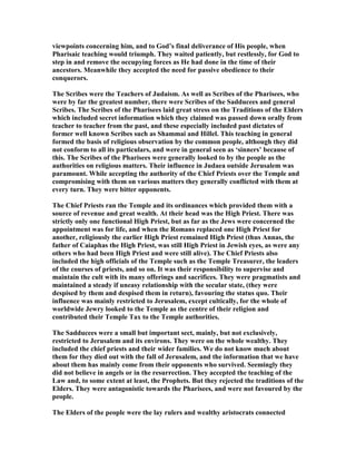 viewpoints concerning him, and to God’s final deliverance of His people, when
Pharisaic teaching would triumph. They waited patiently, but restlessly, for God to
step in and remove the occupying forces as He had done in the time of their
ancestors. Meanwhile they accepted the need for passive obedience to their
conquerors.
The Scribes were the Teachers of Judaism. As well as Scribes of the Pharisees, who
were by far the greatest number, there were Scribes of the Sadducees and general
Scribes. The Scribes of the Pharisees laid great stress on the Traditions of the Elders
which included secret information which they claimed was passed down orally from
teacher to teacher from the past, and these especially included past dictates of
former well known Scribes such as Shammai and Hillel. This teaching in general
formed the basis of religious observation by the common people, although they did
not conform to all its particulars, and were in general seen as ‘sinners’ because of
this. The Scribes of the Pharisees were generally looked to by the people as the
authorities on religious matters. Their influence in Judaea outside Jerusalem was
paramount. While accepting the authority of the Chief Priests over the Temple and
compromising with them on various matters they generally conflicted with them at
every turn. They were bitter opponents.
The Chief Priests ran the Temple and its ordinances which provided them with a
source of revenue and great wealth. At their head was the High Priest. There was
strictly only one functional High Priest, but as far as the Jews were concerned the
appointment was for life, and when the Romans replaced one High Priest for
another, religiously the earlier High Priest remained High Priest (thus Annas, the
father of Caiaphas the High Priest, was still High Priest in Jewish eyes, as were any
others who had been High Priest and were still alive). The Chief Priests also
included the high officials of the Temple such as the Temple Treasurer, the leaders
of the courses of priests, and so on. It was their responsibility to supervise and
maintain the cult with its many offerings and sacrifices. They were pragmatists and
maintained a steady if uneasy relationship with the secular state, (they were
despised by them and despised them in return), favouring the status quo. Their
influence was mainly restricted to Jerusalem, except cultically, for the whole of
worldwide Jewry looked to the Temple as the centre of their religion and
contributed their Temple Tax to the Temple authorities.
The Sadducees were a small but important sect, mainly, but not exclusively,
restricted to Jerusalem and its environs. They were on the whole wealthy. They
included the chief priests and their wider families. We do not know much about
them for they died out with the fall of Jerusalem, and the information that we have
about them has mainly come from their opponents who survived. Seemingly they
did not believe in angels or in the resurrection. They accepted the teaching of the
Law and, to some extent at least, the Prophets. But they rejected the traditions of the
Elders. They were antagonistic towards the Pharisees, and were not favoured by the
people.
The Elders of the people were the lay rulers and wealthy aristocrats connected
 
