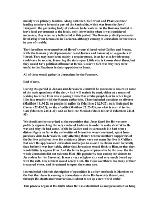 mainly with princely families. Along with the Chief Priest and Pharisees their
leading members formed a part of the Sanhedrin, which was from the Jews’
viewpoint, the governing body of Judaism in Jerusalem. As the Romans tended to
leave local government to the locals, only intervening when it was considered
necessary, they were very influential at this period. The Roman prefect/procurator
lived away from Jerusalem in Caesarea, although coming to Jerusalem for the feasts
in case of trouble.
The Herodians were members of Herod’s court (Herod ruled Galilee and Peraea,
while the Roman prefect/procurator ruled Judaea and Samaria) or supporters of
Herod. They may have been mainly a secular group, in as far as a Jewish group
could ever be secular, favouring the status quo. Little else is known about them, but
they would have political influence at Herod’s court which was why they were
useful to the Pharisees in their opposition to Jesus.
All of these would gather in Jerusalem for the Passover.
End of note.
During this period in Judaea and Jerusalem Jesuswill be called on to deal with some
of the main questions of the day, which will mainly be used, either as a means of
seeking to entrap Him into exposing Himself as a false prophet, or in order to get
Him into trouble with the Roman authorities. These included questions on divorce
(Matthew 19:3-12); on prophetic authority (Matthew 21:23-27); on tribute paid to
Caesar (22-15-22); on the afterlife (Matthew 22:23-33); on what is central in the
Law (Matthew 22:34-40); and on how the Messiah relates to David (Matthew 22:41-
45).
We should not be surprised at the opposition that Jesus faced for He was now
publicly approaching the very centre of Judaism in order to make clear Who He
was and why He had come. While in Galilee and its surrounds He had been a
distant figure as far as the authorities of Jerusalem were concerned, apart from
previous visits to Jerusalem, only affecting them when the northern supporters of
the Scribes called on them for assistance (there were not many Scribes in Galilee).
But once He approached Jerusalem and began to assert His claims more forcefully
than before it was inevitable, either that Jerusalem would flock to Him, or that they
would bitterly oppose Him. And the latter in general proved to be the case. On the
whole Jerusalem did not welcome Him (His popularity was among the visitors to
Jerusalem for the Passover). It was a very religious city and very much bound up
with the cult. Few of them would accept Him. His views overthrew too many of their
treasured views, and threatened to upset the status quo.
Intermingled with this description of opposition is a clear emphasis in Matthew on
the fact that Jesus is coming to Jerusalem to claim His heavenly throne, and,
through His death and resurrection, is about to set up a new world order.
This process began at His birth when He was established as and proclaimed as King
 