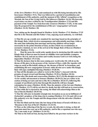 of the Jews (Matthew 19:1-2), and continued on with His being introduced by His
forerunner (Matthew 19:3). That was followed by a period of consolidation and
establishment of His authority, until the moment of His ‘official’ recognition as the
Messiah, the Son of the Living God by His followers (Matthew 16:16). His heavenly
royal status was then verified by the Transfiguration (Matthew 17:5) and His
payment of the Temple Tax from heavenly resources (Matthew 17:25). At the same
time He prepared for the establishment of His new ‘congregation’ (of Israel)
(Matthew 16:18; Matthew 18)
ow, taking up the thought found in Matthew 16:16; Matthew 17:5; Matthew 17:25
that He is the Messiah and His Father’s Son, enjoying royal authority, we will find:
1) That He sets up a totally new standard for marriage based on the principles of
His Kingly Rule, which involves monogamous and unbreakable marriage, while at
the same time indicating that marriage and having children will no longer
necessarily be the prime function of man, an idea which was revolutionary to
normative Judaism, in view of the arrival of the Kingly Rule of Heaven (Matthew
19:4-6; Matthew 19:12).
2) That He turns the world order upside down by declaring that life under the
Kingly Rule of Heaven must be based on childlike trust and humility (compare
Matthew 18:1-4), and not on riches and wealth, because God is at work doing the
impossible (Matthew 19:13-26).
3) That He declares that in this soon coming new world order He will sit on the
throne of His glory in the presence of the Ancient of Days, while His Apostles will
reign on earth on His behalf, sitting on ‘the thrones of David’ in Jerusalem, and
establishing His new congregation of Israel, while all who serve under His Kingly
Rule will enjoy multiplied blessing (Matthew 19:28-29).
4) That all His disciples are called to work in His Father’s vineyard with the
promise of equal reward and blessing (Matthew 19:30 to Matthew 20:16).
5) That after His death and resurrection (Matthew 20:17-19) His disciples are not to
vie for earthly advancement or honour (Matthew 20:20-23), but are rather to be
zealous of being servants and slaves like He is (Matthew 20:24-27), following His
example of sacrificial zeal in that through His death He will have bought
redemption for many (Matthew 20:28). Thus the ministry of the Servant (Matthew
8:17; Matthew 12:17) will be cut short by death, but this will lead on to resurrection.
6) That while He is rejected by the seeing, the blind will acknowledge Him as the
Son of David (Matthew 20:29-34).
7) That He will enter in humble triumph into Jerusalem on an ass in fulfilment of
Zechariah’s prophecy of the king who is coming (Matthew 21:1-11) and will reveal
His authority over the Temple and His disagreement with the old order (Matthew
21:12-13).
8) That the blind and the lame (the lost sheep of the house of Israel) will then cry
‘Hosanna to the Son of David’ (Matthew 21:14-15).
9) That, as the withering of the fig tree reveals, the old order is dying, so that all
good men must face now up to His authority, and be like a repentant son who says,
‘Sir, I am ready to go’ (Matthew 21:16-32).
10) That as the beloved Son, having been killed by the previous workers in the
 