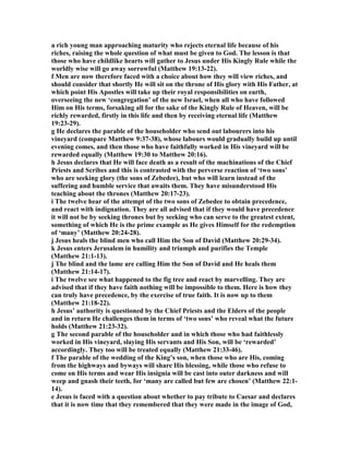 a rich young man approaching maturity who rejects eternal life because of his
riches, raising the whole question of what must be given to God. The lesson is that
those who have childlike hearts will gather to Jesus under His Kingly Rule while the
worldly wise will go away sorrowful (Matthew 19:13-22).
f Men are now therefore faced with a choice about how they will view riches, and
should consider that shortly He will sit on the throne of His glory with His Father, at
which point His Apostles will take up their royal responsibilities on earth,
overseeing the new ‘congregation’ of the new Israel, when all who have followed
Him on His terms, forsaking all for the sake of the Kingly Rule of Heaven, will be
richly rewarded, firstly in this life and then by receiving eternal life (Matthew
19:23-29).
g He declares the parable of the householder who send out labourers into his
vineyard (compare Matthew 9:37-38), whose labours would gradually build up until
evening comes, and then those who have faithfully worked in His vineyard will be
rewarded equally (Matthew 19:30 to Matthew 20:16).
h Jesus declares that He will face death as a result of the machinations of the Chief
Priests and Scribes and this is contrasted with the perverse reaction of ‘two sons’
who are seeking glory (the sons of Zebedee), but who will learn instead of the
suffering and humble service that awaits them. They have misunderstood His
teaching about the thrones (Matthew 20:17-23).
i The twelve hear of the attempt of the two sons of Zebedee to obtain precedence,
and react with indignation. They are all advised that if they would have precedence
it will not be by seeking thrones but by seeking who can serve to the greatest extent,
something of which He is the prime example as He gives Himself for the redemption
of ‘many’ (Matthew 20:24-28).
j Jesus heals the blind men who call Him the Son of David (Matthew 20:29-34).
k Jesus enters Jerusalem in humility and triumph and purifies the Temple
(Matthew 21:1-13).
j The blind and the lame are calling Him the Son of David and He heals them
(Matthew 21:14-17).
i The twelve see what happened to the fig tree and react by marvelling. They are
advised that if they have faith nothing will be impossible to them. Here is how they
can truly have precedence, by the exercise of true faith. It is now up to them
(Matthew 21:18-22).
h Jesus’ authority is questioned by the Chief Priests and the Elders of the people
and in return He challenges them in terms of ‘two sons’ who reveal what the future
holds (Matthew 21:23-32).
g The second parable of the householder and in which those who had faithlessly
worked in His vineyard, slaying His servants and His Son, will be ‘rewarded’
accordingly. They too will be treated equally (Matthew 21:33-46).
f The parable of the wedding of the King’s son, when those who are His, coming
from the highways and byways will share His blessing, while those who refuse to
come on His terms and wear His insignia will be cast into outer darkness and will
weep and gnash their teeth, for ‘many are called but few are chosen’ (Matthew 22:1-
14).
e Jesus is faced with a question about whether to pay tribute to Caesar and declares
that it is now time that they remembered that they were made in the image of God,
 