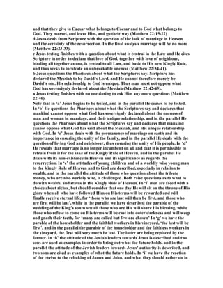 and that they give to Caesar what belongs to Caesar and to God what belongs to
God. They marvel, and leave Him, and go their way (Matthew 22:15-22)
d Jesus deals from Scripture with the question of the lack of marriage in Heaven
and the certainty of the resurrection. In the final analysis marriage will be no more
(Matthew 22:23-33).
c Jesus testing finishes with a question about what is central in the Law and He cites
Scripture in order to declare that love of God, together with love of neighbour,
binding all together as one, is central to all Law, and basic to His new Kingly Rule,
and thus seeks to inculcate an unbreakable oneness (Matthew 22:34-41).
b Jesus questions the Pharisees about what the Scriptures say. Scripture has
declared the Messiah to be David’s Lord, and He cannot therefore merely be
David’s son. His relationship to God is unique. Thus man must not oppose what
God has sovereignly declared about the Messiah (Matthew 22:42-45).
a Jesus testing finishes with no one daring to ask Him any more questions (Matthew
22:46).
ote that in ‘a’ Jesus begins to be tested, and in the parallel He ceases to be tested.
In ‘b’ He questions the Pharisees about what the Scriptures say and declares that
mankind cannot oppose what God has sovereignly declared about the oneness of
man and woman in marriage, and their unique relationship, and in the parallel He
questions the Pharisees about what the Scriptures say and declares that mankind
cannot oppose what God has said about the Messiah, and His unique relationship
with God. In ‘c’ Jesus deals with the permanence of marriage on earth and its
importance in ensuring the unity of the family, and in the parallel He deals with the
question of loving God and neighbour, thus ensuring the unity of His people. In ‘d’
He reveals that marriage is no longer incumbent on all and that it is permissible to
refrain from it for the sake of the Kingly Rule of Heaven, and in the parallel He
deals with its non-existence in Heaven and its significance as regards the
resurrection. In ‘e’ the attitudes of young children and of a worldly wise young man
to the Kingly Rule of Heaven and to God are described, especially in relation to
wealth, and in the parallel the attitude of those who question about the tribute
money, who are also worldly wise, is challenged. Both raise questions as to what to
do with wealth, and status in the Kingly Rule of Heaven. In ‘f’ men are faced with a
choice about riches, but should consider that one day He will sit on the throne of His
glory when all who have followed Him on His terms will be rewarded and will
finally receive eternal life, for ‘those who are last will then be first, and those who
are first will be last’, while in the parallel we have described the parable of the
wedding of the King’s son when all those who are His will share His blessing, while
those who refuse to come on His terms will be cast into outer darkness and will weep
and gnash their teeth, for ‘many are called but few are chosen’ In ‘g’ we have the
parable of the householder and the faithful workers in his vineyard, ‘the last will be
first’, and in the parallel the parable of the householder and the faithless workers in
the vineyard, the first will very much be last. The latter are being replaced by the
former. In ‘h’ the attitude of the Jewish leaders towards Jesus is described and two
sons are used as examples in order to bring out what the future holds, and in the
parallel the attitude of the Jewish leaders towards Jesus’ authority is described, and
two sons are cited as examples of what the future holds. In ‘i’ we have the reaction
of the twelve to the rebuking of James and John, and what they should rather do in
 