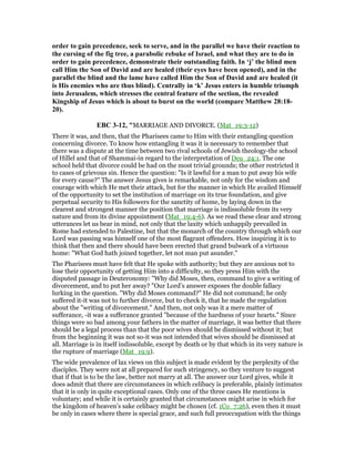order to gain precedence, seek to serve, and in the parallel we have their reaction to
the cursing of the fig tree, a parabolic rebuke of Israel, and what they are to do in
order to gain precedence, demonstrate their outstanding faith. In ‘j’ the blind men
call Him the Son of David and are healed (their eyes have been opened), and in the
parallel the blind and the lame have called Him the Son of David and are healed (it
is His enemies who are thus blind). Centrally in ‘k’ Jesus enters in humble triumph
into Jerusalem, which stresses the central feature of the section, the revealed
Kingship of Jesus which is about to burst on the world (compare Matthew 28:18-
20).
EBC 3-12, "MARRIAGE AND DIVORCE. (Mat_19:3-12)
There it was, and then, that the Pharisees came to Him with their entangling question
concerning divorce. To know how entangling it was it is necessary to remember that
there was a dispute at the time between two rival schools of Jewish theology-the school
of Hillel and that of Shammai-in regard to the interpretation of Deu_24:1. The one
school held that divorce could be had on the most trivial grounds; the other restricted it
to cases of grievous sin. Hence the question: "Is it lawful for a man to put away his wife
for every cause?" The answer Jesus gives is remarkable, not only for the wisdom and
courage with which He met their attack, but for the manner in which He availed Himself
of the opportunity to set the institution of marriage on its true foundation, and give
perpetual security to His followers for the sanctity of home, by laying down in the
clearest and strongest manner the position that marriage is indissoluble from its very
nature and from its divine appointment (Mat_19:4-6). As we read these clear and strong
utterances let us bear in mind, not only that the laxity which unhappily prevailed in
Rome had extended to Palestine, but that the monarch of the country through which our
Lord was passing was himself one of the most flagrant offenders. How inspiring it is to
think that then and there should have been erected that grand bulwark of a virtuous
home: "What God hath joined together, let not man put asunder."
The Pharisees must have felt that He spoke with authority; but they are anxious not to
lose their opportunity of getting Him into a difficulty, so they press Him with the
disputed passage in Deuteronomy: "Why did Moses, then, command to give a writing of
divorcement, and to put her away? "Our Lord’s answer exposes the double fallacy
lurking in the question. "Why did Moses command?" He did not command; he only
suffered it-it was not to further divorce, but to check it, that he made the regulation
about the "writing of divorcement." And then, not only was it a mere matter of
sufferance, -it was a sufferance granted "because of the hardness of your hearts." Since
things were so bad among your fathers in the matter of marriage, it was better that there
should be a legal process than that the poor wives should be dismissed without it; but
from the beginning it was not so-it was not intended that wives should be dismissed at
all. Marriage is in itself indissoluble, except by death or by that which in its very nature is
the rupture of marriage (Mat_19:9).
The wide prevalence of lax views on this subject is made evident by the perplexity of the
disciples. They were not at all prepared for such stringency, so they venture to suggest
that if that is to be the law, better not marry at all. The answer our Lord gives, while it
does admit that there are circumstances in which celibacy is preferable, plainly intimates
that it is only in quite exceptional cases. Only one of the three cases He mentions is
voluntary; and while it is certainly granted that circumstances might arise in which for
the kingdom of heaven’s sake celibacy might be chosen (cf. 1Co_7:26), even then it must
be only in cases where there is special grace, and such full preoccupation with the things
 