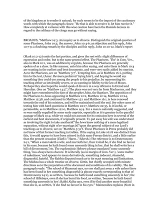 of the kingdom as to render it natural; for such seems to be the import of the cautionary
words with which the paragraph closes: "He that is able to receive it, let him receive it."
How completely at variance with this wise caution have been the Romish decrees in
regard to the celibacy of the clergy may go without saying.
BROADUS, "Matthew 19:3. An inquiry as to divorce. Distinguish the original question of
some Pharisees, John 10:3; the answer, John 10:4-6; an objection and his reply, John
10:7-9; a doubting remark by the disciples and his reply, John 10:10-12. Mark's report
(Mark 10:2-12) omits the last portion, and gives the rest with: slight differences of
expression and order, but to the same general effect. The Pharisees. 'The' in Com. Ver.,
also in Mark 10:1, was an addition by copyists, because 'the Pharisees are generally
spoken of as a class. In like manner, unto him after saying, and unto them in Mark 10:4
are wanting in the earliest and best documents, and were very easily added by copyists.
As to the Pharisees, see on "Matthew 3:7". Tempting him, as in Matthew 16:1, putting
him to the test, (Amer. Revisers preferred 'trying him'), and hoping he would say
something they could use among the people to his prejudice, by representing his
teaching either as intolerably severe, or as wanting in fidelity to the law of Moses.
Perhaps they also hoped he would speak of divorce in a way offensive to Herod and
Herodias. (See on "Matthew 14:3".) The place was not very far from Machaerus, and they
might have remembered the fate of the prophet John, the Baptizer. The opposition of
the Pharisees to Jesus appearing in Matthew 12:2, Matthew 12:14, Matthew 12:24,
Matthew 12:38, and continued in Matthew 15:1 and Matthew 16:1, is here renewed
towards the end of his ministry, and will be maintained until the end. See other cases of
testing him with hard questions in Matthew 22:17, Matthew 22:35. Is it lawful, or
permissible, as in Matthew 12:10, Matthew 14:4. For a man is naturally suggested, and
so was readily supplied by some early copyists, especially as it is genuine in the parallel
passage of Mark 10:4; while we could not account for its omission here in several of the
earliest and best documents, if originally present. To put away his wife was understood
as involving the right to take anotherâ€”the Jews knew nothing of a mere legalized
separation, without right of re-marriage.â€”upon the general subject of our Lord's
teachings as to divorce, see on "Matthew 5:31"f. These Pharisees in Perea probably did
not know of that former teaching in Galilee. If the saying in Luke 16:18 was distinct from
this, it would appear to have been uttered in this same Perean district, and a little earlier
than the present occasion (Clark's "Harm.," Edersh.) The reference is to Deuteronomy
24:1, "When a man taketh a wife, and marrieth her, then it shall be, if she find no favour
in his eyes, because he hath found some unseemly thing in her, that he shall write her a
bill of divorcement,"etc. The euphemistic Hebrew phrase translated 'some unseemly
thing,' has always been obscure. It is literally (as in margin of Com. Ver.), 'some matter
of nakedness,' and appears to mean derivatively, something indecent, shameful,
disgraceful, hateful. The Rabbis disputed much as to its exact meaning and limitations.
The Mishna has a whole treatise on divorce, Gittin, but chiefly occupied with minute
directions as to the preparation of the document and conditions of its validity. The last
paragraph reads: "The school of Shammai says, no one shall put away a wife unless there
has been found in her something disgraceful (a phrase exactly corresponding to that of
Deuteronomy 24:1), as written, 'because he hath found something unseemly in her'; the
school of Hillelsays, even if she has burnt his food, as written, 'because he hath found
something unseemly in her'; Rabbi Akiba says, even if he find another more beautiful
than she is, as written, 'if she find no favour in his eyes.'" Maimonides explains (Note in
 