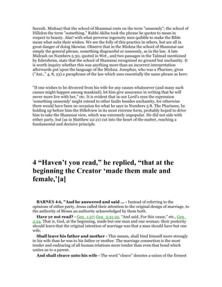Surenh. Mishna) that the school of Shammai rests on the term "unseemly"; the school of
Hillelon the term "something." Rabbi Akiba took the phrase he quotes to mean in
respect to beauty. Alas! with what perverse ingenuity men quibble to make the Bible
mean what suits their wishes. We see the folly of this practice in others, but are all in
great danger of doing likewise. Observe that in the Mishna the school of Shammai use
simply the general phrase, something disgraceful or unseemly, as in the law. A late
Midrash on Numbers 5:30, quoted in Wet., and two passages in the Talmud mentioned
by Edersheim, state that the school of Shammai recognized no ground but unchastity. It
is worth inquiry whether this was anything more than an incorrect interpretation
afterwards put upon the language of the Mishna. Josephus, who was a Pharisee, gives
("Ant.," 4, 8, 23) a paraphrase of the law which uses essentially the same phrase as here:
"If one wishes to be divorced from his wife for any causes whatsoever (and many such
causes might happen among mankind), let him give assurance in writing that he will
never more live with her," etc. It is evident that in our Lord's eyes the expression
'something unseemly' might extend to other faults besides unchastity, for otherwise
there would have been no occasion for what he says in Numbers 5:8. The Pharisees, by
holding up before him the Hillelview in its most extreme form, probably hoped to drive
him to take the Shammai view, which was extremely unpopular. He did not side with
either party, but (as in Matthew 22:21) cut into the heart of the matter, reaching a
fundamental and decisive principle.
4 “Haven’t you read,” he replied, “that at the
beginning the Creator ‘made them male and
female,’[a]
BAR ES 4-6, "And he answered and said ... - Instead of referring to the
opinions of either party, Jesus called their attention to the original design of marriage, to
the authority of Moses an authority acknowledged by them both.
Have ye not read? - Gen_1:27; Gen_2:21-22. “And said, For this cause,” etc., Gen_
2:24. That is, God, at the beginning, made but one man and one woman: their posterity
should learn that the original intention of marriage was that a man should have but one
wife.
Shall leave his father and mother - This means, shall bind himself more strongly
to his wife than he was to his father or mother. The marriage connection is the most
tender and endearing of all human relations more tender than even that bond which
unites us to a parent.
And shall cleave unto his wife - The word “cleave” denotes a union of the firmest
 