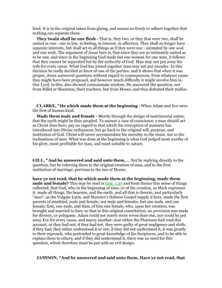 kind. It is in the original taken from gluing, and means so firmly to adhere together that
nothing can separate them.
They twain shall be one flesh - That is, they two, or they that were two, shall be
united as one - one in law, in feeling, in interest, in affection. They shall no longer have
separate interests, but shall act in all things as if they were one - animated by one soul
and one wish. The argument of Jesus here is, that since they are so intimately united as
to be one, and since in the beginning God made but one woman for one man, it follows
that they cannot be separated but by the authority of God. Man may not put away his
wife for every cause. What God has joined together man may not put asunder. In this
decision he really decided in favor of one of the parties; and it shows that when it was
proper, Jesus answered questions without regard to consequences, from whatever cause
they might have been proposed, and however much difficulty it might involve him in.
Our Lord, in this, also showed consummate wisdom. He answered the question, not
from Hillel or Shammai, their teachers, but from Moses, and thus defeated their malice.
CLARKE, "He which made them at the beginning - When Adam and Eve were
the first of human kind.
Made them male and female - Merely through the design of matrimonial union,
that the earth might be thus peopled. To answer a case of conscience, a man should act
as Christ does here; pay no regard to that which the corruption of manners has
introduced into Divine ordinances, but go back to the original will, purpose, and
institution of God. Christ will never accommodate his morality to the times, nor to the
inclinations of men. What was done at the beginning is what God judged most worthy of
his glory, most profitable for man, and most suitable to nature.
GILL, "And he answered and said unto them,.... Not by replying directly to the
question, but by referring them to the original creation of man, and to the first
institution of marriage, previous to the law of Moses;
have ye not read, that he which made them at the beginning, made them
male and female? This may be read in Gen_1:27 and from thence this sense of things
collected; that God, who in the beginning of time, or of the creation, as Mark expresses
it, made all things, the heavens, and the earth, and all that is therein, and particularly
"man", as the Vulgate Latin, and Munster's Hebrew Gospel supply it here, made the first
parents of mankind, male and female; not male and females, but one male, and one
female; first, one male, and then, of him one female, who, upon her creation, was
brought and married to him; so that in this original constitution, no provision was made
for divorce, or polygamy. Adam could not marry more wives than one, nor could he put
away Eve for every cause, and marry another: now either the Pharisees had read this
account, or they had not; if they had not, they were guilty of great negligence and sloth;
if they had, they either understood it or not; if they did not understand it, it was greatly
to their reproach, who pretended to great knowledge of the Scriptures, and to be able to
explain them to others; and if they did understand it, there was no need for this
question, which therefore must be put with an evil design.
JAMISO , "And he answered and said unto them, Have ye not read, that
 
