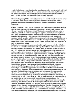 words God’s image was reflected and revealed among other ways (e.g. their spiritual
nature) in the oneness of the male and female. A man was thus incomplete without
his female counterpart, and once they were joined together they were reunited as
one. This was the basis and purpose of the creation of mankind.
‘From the beginning.’ That is, from Genesis 1:1 and what followed. There was never
a time when it was not so, however primitive man was. Marriage was always
intended to be monogamous and permanently binding, and had been from the
beginning.
COKE, "Matthew 19:4-7. And he answered, &c.— The accounts which St. Matthew
and St. Mark have given of this matter, though they seem to clash upon the first
view, are in reality perfectly consistent. The two historians, indeed, take notice of
different particulars; but these, when joined together, mutually throw a light on
each other. According to both the evangelists, the Pharisees came with an insidious
intention, and asked our Lord's opinion concerning divorce. But the answer
returned to their question is differently represented by the historians. Matthew says,
that our Lord desired the Pharisees to consider the original institution of marriage
in Paradise, where God created the human kind of different sexes, and implanted in
their breasts such a mutual
inclinationtowardseachother,asinwarmthandstrengthsurpasses all other affections
wherewith he has endowed them towards any other of their fellow-creatures; and
because they have such a strong love to each other, he declared, that in all ages the
tie which unites them together in marriage should be stronger than any other tie,
and among the rest stronger even than that which binds them to their parents; and
that male and female, thus joined together in marriage, are by the strength of their
mutual affection no more twain but one flesh; that is to say, constitute only one
person in respect to the unity of their inclinations and interests, and of the mutual
power which they have over each other's body, (1 Corinthians 6:16; 1 Corinthians
7:4.) and that as long as they continued faithful to this law, they must remain
undivided till death separates them. From the original institution of marriage in
Paradise, and from the great law thereof declared by God himself upon that
occasion, it evidently appears, that it is the strongest and tenderest of all
friendships; a friendship supported by the authority of the divine sanction and
approbation; a friendship therefore which ought to be indissoluble till death: What
therefore God hath joined together, let not man put asunder, by unseasonable
divorces. Thus, according to St. Matthew, our Lord answered the Pharisees'
question concerning divorce, by referring to the original institution of marriage in
Paradise: but St. Mark says, Mark 10:3 that he answered them by referring them to
the Mosaical precepts; he answered, What did Moses command you? The
evangelists, however, may be easily freed from the imputation of inconsistency, by
supposing, that the answer in St. Mark was given after the Pharisees had, as St.
Matthew informs us, Matthew 19:7 objected the precept in the law to the argument
against divorce drawn from the original institution: Why did Moses then, &c.? "If
divorce be contrary to the original institution of marriage, as you affirm, how came
it that Moses has commanded us to give a bill of divorce, and to put her away?" The
Pharisees, by calling the law concerning divorce a command, insinuated, that Moses
 