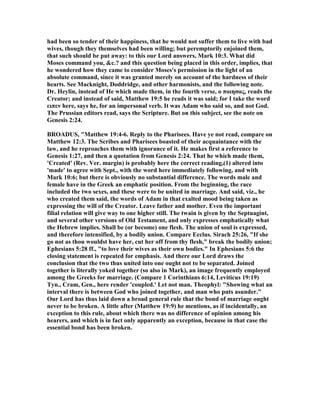 had been so tender of their happiness, that he would not suffer them to live with bad
wives, though they themselves had been willing; but peremptorily enjoined them,
that such should be put away: to this our Lord answers, Mark 10:3. What did
Moses command you, &c.? and this question being placed in this order, implies, that
he wondered how they came to consider Moses's permission in the light of an
absolute command, since it was granted merely on account of the hardness of their
hearts. See Macknight, Doddridge, and other harmonists, and the following note.
Dr. Heylin, instead of He which made them, in the fourth verse, ο ποιησας, reads the
Creator; and instead of said, Matthew 19:5 he reads it was said; for I take the word
ειπεν here, says he, for an impersonal verb. It was Adam who said so, and not God.
The Prussian editors read, says the Scripture. But on this subject, see the note on
Genesis 2:24.
BROADUS, "Matthew 19:4-6. Reply to the Pharisees. Have ye not read, compare on
Matthew 12:3. The Scribes and Pharisees boasted of their acquaintance with the
law, and he reproaches them with ignorance of it. He makes first a reference to
Genesis 1:27, and then a quotation from Genesis 2:24. That he which made them,
'Created' (Rev. Ver. margin) is probably here the correct reading,(1) altered into
'made' to agree with Sept., with the word here immediately following, and with
Mark 10:6; but there is obviously no substantial difference. The words male and
female have in the Greek an emphatic position. From the beginning, the race
included the two sexes, and these were to be united in marriage. And said, viz., he
who created them said, the words of Adam in that exalted mood being taken as
expressing the will of the Creator. Leave father and mother. Even the important
filial relation will give way to one higher still. The twain is given by the Septuagint,
and several other versions of Old Testament, and only expresses emphatically what
the Hebrew implies. Shall be (or become) one flesh. The union of soul is expressed,
and therefore intensified, by a bodily union. Compare Ecclus. Sirach 25:26, "If she
go not as thou wouldst have her, cut her off from thy flesh," break the bodily union;
Ephesians 5:28 ff., "to love their wives as their own bodies." In Ephesians 5:6 the
closing statement is repeated for emphasis. And there our Lord draws the
conclusion that the two thus united into one ought not to be separated. Joined
together is literally yoked together (so also in Mark), an image frequently employed
among the Greeks for marriage. (Compare 1 Corinthians 6:14, Leviticus 19:19)
Tyn., Cram, Gen., here render 'coupled.' Let not man. Theophyl: "Showing what an
interval there is between God who joined together, and man who puts asunder."
Our Lord has thus laid down a broad general rule that the bond of marriage ought
never to be broken. A little after (Matthew 19:9) he mentions, as if incidentally, an
exception to this rule, about which there was no difference of opinion among his
hearers, and which is in fact only apparently an exception, because in that case the
essential bond has been broken.
 