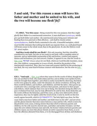 5 and said, ‘For this reason a man will leave his
father and mother and be united to his wife, and
the two will become one flesh’[b]?
CLARKE, "For this cause - Being created for this very purpose; that they might
glorify their Maker in a matrimonial connection. A man shall leave (καταλειψαι, wholly
give up) both father and mother - the matrimonial union being more intimate and
binding than even paternal or filial affection; - and shall be closely united,
προσκολληθησεται, shall be firmly cemented to his wife. A beautiful metaphor, which
most forcibly intimates that nothing but death can separate them: as a well-glued board
will break sooner in the whole wood, than in the glued joint. So also the Hebrew word
‫דבק‬ debak implies.
And they twain shall be one flesh? - Not only meaning, that they should be
considered as one body, but also as two souls in one body, with a complete union of
interests, and an indissoluble partnership of life and fortune, comfort and support,
desires and inclinations, joys and sorrows. Farther, it appears to me, that the words in
Gen_2:24, ‫אחד‬ ‫לבסר‬ lebasar achad, for one flesh, which our Lord literally translates, mean
also, that children, compounded as it were of both, should be the product of the
matrimonial connection. Thus, they two (man and woman) shall be for the producing of
one flesh, the very same kind of human creature with themselves. See the note on Gen_
2:24.
GILL, "And said,.... Gen_2:24 where they seem to be the words of Adam, though here
they are ascribed to God, who made Adam and Eve; and as if they were spoken by him,
when he brought them together; and which is easily reconciled by observing, that these
words were spoken by Adam, under the direction of a divine revelation; showing, that
there would be fathers, and mothers, and children; and that the latter, when grown up,
would enter into a marriage state, and leave their parents, and cleave to their proper
yoke fellows, which relations then were not in being: this therefore being the effect of a
pure revelation from God, may be truly affirmed to be said by him. Some think they are
the words of Moses the historian; and if they were, as they were delivered by divine
inspiration, they may be rightly called the word of God. A note by Jarchi on this text
exactly agrees herewith, which is ‫כן‬ ‫אומרת‬ ‫הקדש‬ ‫,רוח‬ "the holy Spirit says thus: for this
cause shall a man leave father and mother, and shall cleave to his wife"; and not wives:
and the phrase denotes that close union between a man and his wife, which is not to be
dissolved for every cause, it being stricter than that which is between parents and
children; for the wife must be cleaved unto, and father and mother forsaken: not that
upon this new relation between man and wife, the former relation between parents and
children ceases; nor does this phrase denote an entire separation from them, so as to
have the affection alienated from them, or to be disengaged from all duty and obedience
 