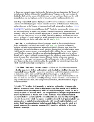 to them, and care and regard for them, for the future; but a relinquishing the "house of
his father and the bed of his mother", as all the three Targums on the place explain it:
that is, he shall quit the house of his father, and not bed and board there, and live with
him as before; but having taken a wife to himself, shall live and cohabit with her:
and they twain shall be one flesh; the word "twain" is: not in the Hebrew text in
Genesis, but in the Septuagint version compiled by Jews, in the Samaritan Pentateuch,
and version, and in the Targum of Jonathan ben Uzziel, who renders, it as here, ‫תרוויהון‬
‫חד‬ ‫לבישרא‬ ‫,ויהון‬ "and they two shall be one flesh". This is the true sense, for neither more
nor less can possibly be meant; and denotes that near conjunction, and strict union,
between a man and his wife, the wife being a part of himself, and both as one flesh, and
one body, and therefore not to be parted on every slight occasion; and has a particular
respect to the act of carnal copulation, which only ought to be between one man and one
woman, lawfully married to each other; See Gill on 1Co_6:16.
HE RY, "2. The fundamental law of marriage, which is, that a man shall leave
father and mother, and shall cleave to his wife, Mat_19:5. The relation between
husband and wife is nearer than that between parents and children; now, if the filial
relation may not easily be violated, much less may the marriage union be broken. May a
child desert his parents, or may a parent abandon his children, for any cause, for every
cause? No, by no means. Much less may a husband put away his wife, betwixt whom,
though not by nature, yet by divine appointment, the relation is nearer, and the bond of
union stronger, than between parents and children; for that is in a great measure
superseded by marriage, when a man must leave his parents, to cleave to his wife. See
here the power of a divine institution, that the result of it is a union stronger than that
which results from the highest obligations of nature.
JAMISO , "And said, For this cause — to follow out this divine appointment.
shall a man leave father and mother, and shall cleave to his wife: and they
twain shall be one flesh? — Jesus here sends them back to the original constitution
of man as one pair, a male and a female; to their marriage, as such, by divine
appointment; and to the purpose of God, expressed by the sacred historian, that in all
time one man and one woman should by marriage become one flesh - so to continue as
long as both are in the flesh. This being God’s constitution, let not man break it up by
causeless divorces.
CALVI , "5.Therefore shall a man leave his father and mother. It is uncertain
whether Moses represents Adam or God as speaking these words; but it is of little
consequence to the present passage which of these meanings you choose, for it was
enough to quote the decision which God had pronounced, though it might have been
uttered by the mouth of Adam. ow he who marries a wife is not commanded
absolutely to leave his father; for God would contradict himself, if by marriage He
set aside those duties which He enjoins on children towards their parents; but when
a comparison is made between the claims, the wife is preferred to the father and
mother But if any man abandon his father, and shake off the yoke by which he is
bound, no man will own such a monster; (595) much less will he be at liberty to
dissolve a marriage.
 
