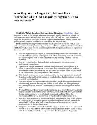 6 So they are no longer two, but one flesh.
Therefore what God has joined together, let no
one separate.”
CLARKE, "What therefore God hath joined together - Συνεζευξεν, yoked
together, as oxen in the plough, where each must pull equally, in order to bring it on.
Among the ancients, when persons were newly married, they put a yoke upon their
necks, or chains upon their arms, to show that they were to be one, closely united, and
pulling equally together in all the concerns of life. See Kypke in loco.
The finest allegorical representation of the marriage union I have met with, is that
antique gem representing the marriage of Cupid and Psyche, in the collection of the duke
of Marlborough: it may be seen also among Baron Stoch’s gems, and casts or copies of it
in various other collections.
1. Both are represented as winged, to show the alacrity with which the husband and
wife should help, comfort and support each ether; preventing, as much as possible,
the expressing of a wish or want on either side, by fulfilling it before it can be
expressed.
2. Both are veiled, to show that modesty is an inseparable attendant on pure
matrimonial connections.
3. Hymen or Marriage goes before them with a lighted torch, leading them by a
chain, of which each has a hold, to show that they are united together, and are
bound to each other, and that they are led to this by the pure flame of love, which
at the same instant both enlightens and warms them.
4. This chain is not iron nor brass, (to intimate that the marriage union is a state of
thraldom or slavery), but it is a chain of pearls, to show that the union is precious,
beautiful, and delightful.
5. They hold a dove, the emblem of conjugal fidelity, which they appear to embrace
affectionately, to show that they are faithful to each other, not merely through
duty, but by affection, and that this fidelity contributes to the happiness of their
lives.
6. A winged Cupid, or Love, is represented as having gone before them, preparing the
nuptial feast; to intimate that active affections, warm and cordial love, are to be to
them a continual source of comfort and enjoyment; and that this is the
entertainment they are to meet with at every step of their affectionate lives.
7. Another Cupid, or genius of love comes behind, and places on their heads a basket
of ripe fruits; to intimate that a matrimonial union of this kind will generally be
blessed with children, who shall be as pleasing to all their senses as ripe and
delicious fruits to the smell and taste.
8. The genius of love that follows them has his wings shrivelled up, or the feathers all
curled, so as to render them utterly unfit for flight; to intimate that love is to abide
with them, that there is to be no separation in affection, but that they are to
 