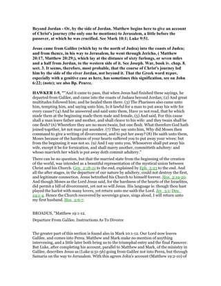 Beyond Jordan - Or, by the side of Jordan. Matthew begins here to give an account
of Christ's journey (the only one he mentions) to Jerusalem, a little before the
passover, at which he was crucified. See Mark 10:1; Luke 9:51.
Jesus came from Galilee (which lay to the north of Judea) into the coasts of Judea;
and from thence, in his way to Jerusalem, he went through Jericho, ( Matthew
20:17, Matthew 20:29;), which lay at the distance of sixty furlongs, or seven miles
and a half from Jordan, to the western side of it. See Joseph. War, book iv. chap. 8.
sect. 3. It seems, therefore, most probable, that the course of Christ's journey led
him by the side of the river Jordan, not beyond it. That the Greek word περαν,
especially with a genitive case as here, has sometimes this signification, see on John
6:22; (note); see also Bp. Pearce.
HAWKER 1-9, ""And it came to pass, that when Jesus had finished these sayings, he
departed from Galilee, and came into the coasts of Judaea beyond Jordan; (2) And great
multitudes followed him; and he healed them there. (3) The Pharisees also came unto
him, tempting him, and saying unto him, Is it lawful for a man to put away his wife for
every cause? (4) And he answered and said unto them, Have ye not read, that he which
made them at the beginning made them male and female, (5) And said, For this cause
shall a man leave father and mother, and shall cleave to his wife: and they twain shall be
one flesh? (6) Wherefore they are no more twain, but one flesh. What therefore God hath
joined together, let not man put asunder. (7) They say unto him, Why did Moses then
command to give a writing of divorcement, and to put her away? (8) He saith unto them,
Moses because of the hardness of your hearts suffered you to put away your wives: but
from the beginning it was not so. (9) And I say unto you, Whosoever shall put away his
wife, except it be for fornication, and shall marry another, committeth adultery: and
whoso marrieth her which is put away doth commit adultery."
There can be no question, but that the married state from the beginning of the creation
of the world, was intended as a beautiful representation of the mystical union between
Christ and his Church. Gen_2:18-21 to the end, explained by Eph_5:23 to the end. And
all the after stages, in the departure of our nature by adultery, could not destroy the first,
and legitimate connection. Jesus betrothed his Church to himself forever. Hos_2:19-20.
And though Moses as the Lord Jesus said, for the hardness of the hearts of the Israelites,
did permit a bill of divorcement, yet not so will Jesus. His language is: though thou hast
played the harlot with many lovers, yet return unto me saith the Lord. Jer_3:1; Deu_
24:1-4. Hence the Church recovered by sovereign grace, sings aloud, I will return unto
my first husband. Hos_2:6-7.
BROADUS, "Matthew 19:1-12.
Departure From Galilee. Instructions As To Divorce
The greater part of this section is found also in Mark 10:1-12. Our Lord now leaves
Galilee, and comes into Perea. Matthew and Mark make no mention of anything
intervening, and a little later both bring us to the triumphal entry and the final Passover.
But Luke, after completing his account, parallel to Matthew and Mark, of the ministry in
Galilee, describes Jesus as (Luke 9:51-56) going from Galilee not into Perea, but through
Samaria on the way to Jerusalem. With this agrees John's account (Matthew 19:2-10) of
 