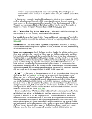 continue to love one another with pure hearts fervently. Thus love begins and
continues this sacred union; as to end, there can be none, for God hath yoked them
together.
A finer or more expressive set of emblems has never, I believe, been produced, even by
modern refined taste and ingenuity. This group of emblematical figures is engraved
upon an onyx by Tryphon, an ancient Grecian artist. A fine drawing was made of this by
Cypriani, and was engraved both by Bartolozzi and Sherwin. See one of these plates in
the second volume of Bryant’s Analysis of Ancient Mythology, page 392.
GILL, "Wherefore they are no more twain,.... They were two before marriage, but
now no more so; not but that they remain two distinct persons,
but one flesh; or, as the Syriac, Arabic, Persic, and Ethiopic versions read, "one body":
hence the wife is to beloved by the husband as his own body, as himself, as his own flesh,
Eph_5:28.
what therefore God hath joined together; or, by the first institution of marriage,
has declared to be so closely united together, as to be, as it were, one flesh, and one body,
as husband and wife are;
let no man put asunder; break the bond of union, dissolve the relation, and separate
them from each other, for every trivial thing, upon any slight occasion, or for anything;
but what is hereafter mentioned. The sense is, that the bond of marriage being made by
God himself, is so sacred and inviolable, as that it ought not to be dissolved by any man;
not by the husband himself, or any other for him; nor by any state or government, by any
prince or potentate, by any legislator whatever; no, not by Moses himself, who is, at
least, included, if not chiefly designed here, though not named, to avoid offence: and
God and man being opposed in this passage, shows, that marriage is an institution and
appointment of God, and therefore not to be changed and altered by man at his pleasure;
this not merely a civil, but a sacred affair, in which God is concerned.
HE RY, "3. The nature of the marriage contract; it is a union of persons; They twain
shall be one flesh, so that (Mat_19:6) they are no more twain, but one flesh. A man's
children are pieces of himself, but his wife is himself. As the conjugal union is closer
than that between parents and children, so it is in a manner equivalent to that between
one member and another in the natural body. As this is a reason why husbands should
love their wives, so it is a reason why they should not put away their wives, for no man
ever yet hated his own flesh, or cut it off, but nourishes and cherishes it, and does all he
can to preserve it. They two shall be one, therefore there must be but one wife, for God
made but one Eve for one Adam, Mal_2:15.
From hence he infers, What God hath joined together, let not man put asunder. Note,
(1.) Husband and wife are of God's joining together; sunezeuxen - he hath yoked them
together, so the word is, and it is very significant. God himself instituted the relation
between husband and wife in the state of innocence. Marriage and the sabbath are the
most ancient of divine ordinances. Though marriage be not peculiar to the church, but
common to the world, yet, being stamped with a divine institution, and here ratified by
our Lord Jesus, it ought to be managed after a godly sort, and sanctified by the word of
God, and prayer. A conscientious regard to God in this ordinance would have a good
influence upon the duty, and consequently upon the comfort, of the relation. (2.)
 