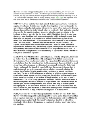 Husband and wife, being joined together by the ordinance of God, are not to be put
asunder by any ordinance of man. Let not man put them asunder; not the husband
himself, nor any one for him; not the magistrate, God never gave him authority to do it.
The God of Israel hath said, that he hateth putting away, Mal_2:16. It is a general rule
that man must not go about to put asunder what God hath joined together.
CALVI , "6.What God therefore hath joined. By this sentence Christ restrains the
caprice of husbands, that they may not, by divorcing their wives, burst asunder the
sacred knot. And as he declares that it is not in the power of the husband to dissolve
the marriage, so likewise he forbids all others to confirm by their authority unlawful
divorces; for the magistrate abuses his power when he grants permission to the
husband to divorce his wife. But the object which Christ had directly in view was,
that every man should sacredly observe the promise which he has given, and that
those who are tempted, by wantonness or wicked dispositions, to divorce, may
reflect thus with themselves: “Who, art thou that allowest thyself to burst asunder
what God hath joined? ” But this doctrine may be still farther extended. The
Papists, contriving for us a church separated from Christ the Head, leave us an
imperfect and mutilated body. In the Holy Supper, Christ joined the bread and the
wine; but they have dared to withhold from all the people the use of the cup. To
these diabolical corruptions we shall be at liberty to oppose these words, What God
hath joined let not man separate
ELLICOTT, "(6) What therefore God hath joined.—Strictly interpreted, the words
go further than those of Matthew 5:32, and appear to forbid divorce under all
circumstances. They are, however, rather the expression of the principle that should
underlie laws, than the formulated law itself, and, as such, they assert the true ideal
of marriage without making provision (such as was made before) for that which
violates and annuls the ideal. It is remarkable that the essence of the marriage is
made to depend, not on laws, or contracts, or religious ceremonies, but on the
natural fact of union. Strictly speaking, that constitutes, or should constitute,
marriage. The sin of all illicit intercourse, whether in adultery, or concubinage, or
prostitution, is that it separates that union from the relations and duties which the
divine order has attached to and makes. if Simply minister to the lusts of man’s
lower nature. The evil of every system that multiplies facilities for divorce is that it
treats as temporary what was designed to be permanent, and reduces marriage, so
far as it goes, to concubinage durante bene placito. This may, in some stages of
social progress, as the next verses indicate, be the least of two evils; but it does not
cease to be an evil, and the efforts of all teachers and legislators should be directed
to raise the standard of duty rather than to acquiesce in its debasement.
PETT, "And once the two have been joined in this way they are ‘one flesh’. They
thereby reflect the image of God, the image of God’s own unity. Thus what God has
joined together man must not try to separate. To break such a unity would thus be
to sin grievously against God. This is not ‘just another sin’. It is to offend God
drastically. It is to destroy His purpose in creation. It is to tear apart what He has
put together.
 