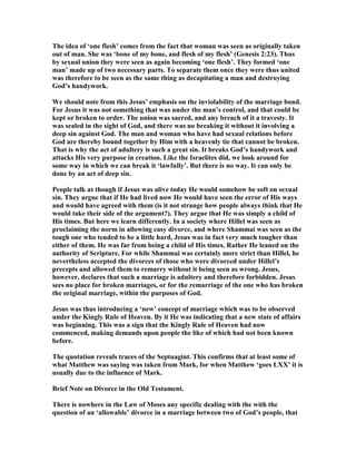 The idea of ‘one flesh’ comes from the fact that woman was seen as originally taken
out of man. She was ‘bone of my bone, and flesh of my flesh’ (Genesis 2:23). Thus
by sexual union they were seen as again becoming ‘one flesh’. They formed ‘one
man’ made up of two necessary parts. To separate them once they were thus united
was therefore to be seen as the same thing as decapitating a man and destroying
God’s handywork.
We should note from this Jesus’ emphasis on the inviolability of the marriage bond.
For Jesus it was not something that was under the man’s control, and that could be
kept or broken to order. The union was sacred, and any breach of it a travesty. It
was sealed in the sight of God, and there was no breaking it without it involving a
deep sin against God. The man and woman who have had sexual relations before
God are thereby bound together by Him with a heavenly tie that cannot be broken.
That is why the act of adultery is such a great sin. It breaks God’s handywork and
attacks His very purpose in creation. Like the Israelites did, we look around for
some way in which we can break it ‘lawfully’. But there is no way. It can only be
done by an act of deep sin.
People talk as though if Jesus was alive today He would somehow be soft on sexual
sin. They argue that if He had lived now He would have seen the error of His ways
and would have agreed with them (is it not strange how people always think that He
would take their side of the argument?). They argue that He was simply a child of
His times. But here we learn differently. In a society where Hillel was seen as
proclaiming the norm in allowing easy divorce, and where Shammai was seen as the
tough one who tended to be a little hard, Jesus was in fact very much tougher than
either of them. He was far from being a child of His times. Rather He leaned on the
authority of Scripture. For while Shammai was certainly more strict than Hillel, he
nevertheless accepted the divorces of those who were divorced under Hillel’s
precepts and allowed them to remarry without it being seen as wrong. Jesus,
however, declares that such a marriage is adultery and therefore forbidden. Jesus
sees no place for broken marriages, or for the remarriage of the one who has broken
the original marriage, within the purposes of God.
Jesus was thus introducing a ‘new’ concept of marriage which was to be observed
under the Kingly Rule of Heaven. By it He was indicating that a new state of affairs
was beginning. This was a sign that the Kingly Rule of Heaven had now
commenced, making demands upon people the like of which had not been known
before.
The quotation reveals traces of the Septuagint. This confirms that at least some of
what Matthew was saying was taken from Mark, for when Matthew ‘goes LXX’ it is
usually due to the influence of Mark.
Brief ote on Divorce in the Old Testament.
There is nowhere in the Law of Moses any specific dealing with the with the
question of an ‘allowable’ divorce in a marriage between two of God’s people, that
 
