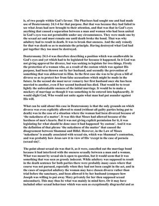 is, of two people within God’s favour. The Pharisees had sought one and had made
use of Deuteronomy 24:1-4 for that purpose. But that was because they had failed to
see what Jesus had now brought to their attention, and that was that in God’s eyes
anything that caused a separation between a man and woman who had been united
in God’s eyes was not permissible under any circumstances. They were made one by
the sexual act and must remain one until death broke the bond. That was why
adultery had to result in death. It was to break that oneness. And the only remedy
for that was death so as to maintain the principle. Having destroyed what God had
put together they too must be destroyed.
Deuteronomy 24:1-4 was therefore describing a position which was unallowable in
God’s eyes and yet which had to be legislated for because it happened. In it God was
not giving approval for divorce, but was seeking to legislate for two things. Firstly
the protection of a woman who, as a result of the custom which was against His
purpose, had been thrown out by her husband, and secondly the prevention of
something that was abhorrent to Him. In the first case she was to be given a bill of
divorce so as to protect her from false accusations which might be made in the
future. In the second she must never remarry her first husband once she has been
married to another, even if her second husband has died. That would be to treat
lightly the unbreakable oneness of the initial marriage. It would be to make a
mockery of marriage as though it was something to be entered into haphazardly. It
would slight God, Who would not unite again what man had put asunder against
His will.
What can be said about this case in Deuteronomy is that the only grounds on which
divorce was even explicitly allowed to stand (without all guilty parties being put to
death) was in the case of a situation where the woman had been divorced because of
‘the nakedness of a matter’. It was this that Moses had allowed because of the
hardness of men’s hearts. But it was not giving explicit permission for it, it was
legislating for what should be done once it had happened ‘by custom’. And it was
the definition of that phrase ‘the nakedness of the matter’ that caused the
disagreement between Shammai and Hillel. However, in the Law of Moses
‘nakedness’ is usually associated with sexual sin, which was Shammai’s contention,
and was probably how Jesus saw it in view of His ‘except in the case of porneia
(sexual sin)’.
The point about sexual sin was that it, as it were, cancelled out the marriage bond
because it had interfered with the oneness sexually between a man and a woman.
What was meant by sexual sin is open to question, but it would seem that it was
something that was seen as grossly indecent. While adultery was supposed to result
in the death sentence for both parties there were probably many cases where that
course was not pursued, especially when they had not been caught in the act, and in
the cases of suspected adultery the woman may have chosen divorce rather than
trial before the sanctuary, and been allowed it by her husband (compare how
Joseph was willing to put away Mary privately for her then supposed sexual
misconduct). This may thus be what was mainly in mind here. Or it may have
included other sexual behaviour which was seen as exceptionally disgraceful and as
 