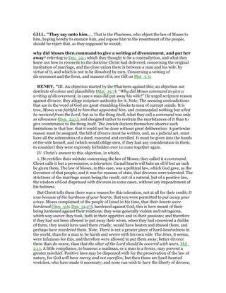 GILL, "They say unto him,.... That is the Pharisees, who object the law of Moses to
him, hoping hereby to ensnare him, and expose him to the resentment of the people,
should he reject that, as they supposed he would;
why did Moses then command to give a writing of divorcement, and put her
away? referring to Deu_24:1 which they thought to be a contradiction, and what they
knew not how to reconcile to the doctrine Christ had delivered, concerning the original
institution of marriage, and the close union there is between a man and his wife, by
virtue of it, and which is not to be dissolved by men. Concerning a writing of
divorcement and the form, and manner of it; see Gill on Mat_5:31
HE RY, "III. An objection started by the Pharisees against this; an objection not
destitute of colour and plausibility (Mat_19:7); “Why did Moses command to give a
writing of divorcement, in case a man did put away his wife?” He urged scripture reason
against divorce; they allege scripture authority for it. Note, The seeming contradictions
that are in the word of God are great stumbling-blocks to men of corrupt minds. It is
true, Moses was faithful to him that appointed him, and commanded nothing but what
he received from the Lord; but as to the thing itself, what they call a command was only
as allowance (Deu_24:1), and designed rather to restrain the exorbitances of it than to
give countenance to the thing itself. The Jewish doctors themselves observe such
limitations in that law, that it could not be done without great deliberation. A particular
reason must be assigned, the bill of divorce must be written, and, as a judicial act, must
have all the solemnities of a deed, executed and enrolled. It must be given into the hands
of the wife herself, and (which would oblige men, if they had any consideration in them,
to consider) they were expressly forbidden ever to come together again.
IV. Christ's answer to this objection, in which,
1. He rectifies their mistake concerning the law of Moses; they called it a command,
Christ calls it but a permission, a toleration. Carnal hearts will take an ell if but an inch
be given them. The law of Moses, in this case, was a political law, which God gave, as the
Governor of that people; and it was for reasons of state, that divorces were tolerated. The
strictness of the marriage union being the result, not of a natural, but of a positive law,
the wisdom of God dispensed with divorces in some cases, without any impeachment of
his holiness.
But Christ tells them there was a reason for this toleration, not at all for their credit; It
was because of the hardness of your hearts, that you were permitted to put away your
wives. Moses complained of the people of Israel in his time, that their hearts were
hardened (Deu_9:6; Deu_31:27), hardened against God; this is here meant of their
being hardened against their relations; they were generally violent and outrageous,
which way soever they took, both in their appetites and in their passions; and therefore
if they had not been allowed to put away their wives, when they had conceived a dislike
of them, they would have used them cruelly, would have beaten and abused them, and
perhaps have murdered them. Note, There is not a greater piece of hard-heartedness in
the world, than for a man to be harsh and severe with his own wife. The Jews, it seems,
were infamous for this, and therefore were allowed to put them away; better divorce
them than do worse, than that the altar of the Lord should be covered with tears, Mal_
2:13. A little compliance, to humour a madman, or a man in a frenzy, may prevent a
greater mischief. Positive laws may be dispensed with for the preservation of the law of
nature, for God will have mercy and not sacrifice; but then those are hard-hearted
wretches, who have made it necessary; and none can wish to have the liberty of divorce,
 