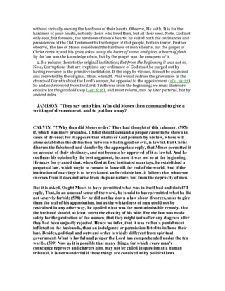 without virtually owning the hardness of their hearts. Observe, He saith, It is for the
hardness of your hearts, not only theirs who lived then, but all their seed. Note, God not
only sees, but foresees, the hardness of men's hearts; he suited both the ordinances and
providences of the Old Testament to the temper of that people, both in terror. Further
observe, The law of Moses considered the hardness of men's hearts, but the gospel of
Christ cures it; and his grace takes away the heart of stone, and gives a heart of flesh.
By the law was the knowledge of sin, but by the gospel was the conquest of it.
2. He reduces them to the original institution; But from the beginning it was not so.
Note, Corruptions that are crept into any ordinance of God must be purged out by
having recourse to the primitive institution. If the copy be vicious, it must be examined
and corrected by the original. Thus, when St. Paul would redress the grievances in the
church of Corinth about the Lord's supper, he appealed to the appointment (1Co_11:23),
So and so I received from the Lord. Truth was from the beginning; we must therefore
enquire for the good old way (Jer_6:16), and must reform, mot by later patterns, but by
ancient rules.
JAMISO , "They say unto him, Why did Moses then command to give a
writing of divorcement, and to put her away?
CALVI , "7.Why then did Moses order? They had thought of this calumny, (597)
if, which was more probable, Christ should demand a proper cause to be shown in
cases of divorce; for it appears that whatever God permits by his law, whose will
alone establishes the distinction between what is good or evil, is lawful. But Christ
disarms the falsehood and slander by the appropriate reply, that Moses permitted it
on account of their obstinacy, and not because he approved of it as lawful. And he
confirms his opinion by the best argument, because it was not so at the beginning.
He takes for granted that, when God at first instituted marriage, he established a
perpetual law, which ought to remain in force till the end of the world. And if the
institution of marriage is to be reckoned an inviolable law, it follows that whatever
swerves from it does not arise from its pure nature, but from the depravity of men.
But it is asked, Ought Moses to have permitted what was in itself bad and sinful? I
reply, That, in an unusual sense of the word, he is said to havepermitted what he did
not severely forbid; (598) for he did not lay down a law about divorces, so as to give
them the seal of his approbation, but as the wickedness of men could not be
restrained in any other way, he applied what was the most admissible remedy, that
the husband should, at least, attest the chastity of his wife. For the law was made
solely for the protection of the women, that they might not suffer any disgrace after
they had been unjustly rejected. Hence we infer, that it was rather a punishment
inflicted on the husbands, than an indulgence or permission fitted to inflame their
lust. Besides, political and outward order is widely different from spiritual
government. What is lawful and proper the Lord has comprehended under the ten
words. (599) ow as it is possible that many things, for which every man’s
conscience reproves and charges him, may not be called in question at a human
tribunal, it is not wonderful if those things are connived at by political laws.
 