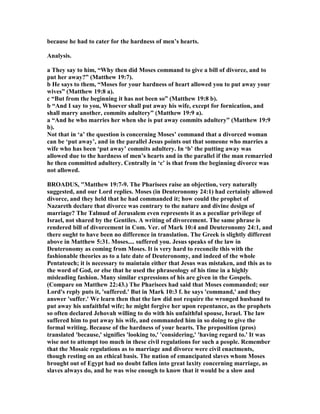 because he had to cater for the hardness of men’s hearts.
Analysis.
a They say to him, “Why then did Moses command to give a bill of divorce, and to
put her away?” (Matthew 19:7).
b He says to them, “Moses for your hardness of heart allowed you to put away your
wives” (Matthew 19:8 a).
c “But from the beginning it has not been so” (Matthew 19:8 b).
b “And I say to you, Whoever shall put away his wife, except for fornication, and
shall marry another, commits adultery” (Matthew 19:9 a).
a “And he who marries her when she is put away commits adultery” (Matthew 19:9
b).
ot that in ‘a’ the question is concerning Moses’ command that a divorced woman
can be ‘put away’, and in the parallel Jesus points out that someone who marries a
wife who has been ‘put away’ commits adultery. In ‘b’ the putting away was
allowed due to the hardness of men’s hearts and in the parallel if the man remarried
he then committed adultery. Centrally in ‘c’ is that from the beginning divorce was
not allowed.
BROADUS, "Matthew 19:7-9. The Pharisees raise an objection, very naturally
suggested, and our Lord replies. Moses (in Deuteronomy 24:1) had certainly allowed
divorce, and they held that he had commanded it; how could the prophet of
azareth declare that divorce was contrary to the nature and divine design of
marriage? The Talmud of Jerusalem even represents it as a peculiar privilege of
Israel, not shared by the Gentiles. A writing of divorcement. The same phrase is
rendered bill of divorcement in Com. Ver. of Mark 10:4 and Deuteronomy 24:1, and
there ought to have been no difference in translation. The Greek is slightly different
above in Matthew 5:31. Moses.... suffered you. Jesus speaks of the law in
Deuteronomy as coming from Moses. It is very hard to reconcile this with the
fashionable theories as to a late date of Deuteronomy, and indeed of the whole
Pentateuch; it is necessary to maintain either that Jesus was mistaken, and this as to
the word of God, or else that he used the phraseology of his time in a highly
misleading fashion. Many similar expressions of his are given in the Gospels.
(Compare on Matthew 22:43.) The Pharisees had said that Moses commanded; our
Lord's reply puts it, 'suffered.' But in Mark 10:3 f. he says 'command,' and they
answer 'suffer.' We learn then that the law did not require the wronged husband to
put away his unfaithful wife; he might forgive her upon repentance, as the prophets
so often declared Jehovah willing to do with his unfaithful spouse, Israel. The law
suffered him to put away his wife, and commanded him in so doing to give the
formal writing. Because of the hardness of your hearts. The preposition (pros)
translated 'because,' signifies 'looking to,' 'considering,' 'having regard to.' It was
wise not to attempt too much in these civil regulations for such a people. Remember
that the Mosaic regulations as to marriage and divorce were civil enactments,
though resting on an ethical basis. The nation of emancipated slaves whom Moses
brought out of Egypt had no doubt fallen into great laxity concerning marriage, as
slaves always do, and he was wise enough to know that it would be a slow and
 