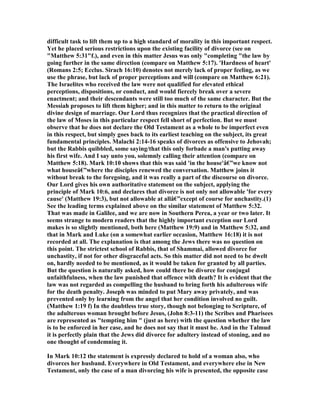 difficult task to lift them up to a high standard of morality in this important respect.
Yet he placed serious restrictions upon the existing facility of divorce (see on
"Matthew 5:31"f.), and even in this matter Jesus was only "completing "the law by
going further in the same direction (compare on Matthew 5:17). 'Hardness of heart'
(Romans 2:5; Ecclus. Sirach 16:10) denotes not merely lack of proper feeling, as we
use the phrase, but lack of proper perceptions and will (compare on Matthew 6:21).
The Israelites who received the law were not qualified for elevated ethical
perceptions, dispositions, or conduct, and would fiercely break over a severe
enactment; and their descendants were still too much of the same character. But the
Messiah proposes to lift them higher; and in this matter to return to the original
divine design of marriage. Our Lord thus recognizes that the practical direction of
the law of Moses in this particular respect fell short of perfection. But we must
observe that he does not declare the Old Testament as a whole to be imperfect even
in this respect, but simply goes back to its earliest teaching on the subject, its great
fundamental principles. Malachi 2:14-16 speaks of divorces as offensive to Jehovah;
but the Rabbis quibbled, some saying/that this only forbade a man's putting away
his first wife. And I say unto you, solemnly calling their attention (compare on
Matthew 5:18). Mark 10:10 shows that this was said 'in the house'â€”we know not
what houseâ€”where the disciples renewed the conversation. Matthew joins it
without break to the foregoing, and it was really a part of the discourse on divorce.
Our Lord gives his own authoritative statement on the subject, applying the
principle of Mark 10:6, and declares that divorce is not only not allowable 'for every
cause' (Matthew 19:3), but not allowable at allâ€”except of course for unchastity.(1)
See the leading terms explained above on the similar statement of Matthew 5:32.
That was made in Galilee, and we are now in Southern Perea, a year or two later. It
seems strange to modern readers that the highly important exception our Lord
makes is so slightly mentioned, both here (Matthew 19:9) and in Matthew 5:32, and
that in Mark and Luke (on a somewhat earlier occasion, Matthew 16:18) it is not
recorded at all. The explanation is that among the Jews there was no question on
this point. The strictest school of Rabbis, that of Shammai, allowed divorce for
unchastity, if not for other disgraceful acts. So this matter did not need to be dwelt
on, hardly needed to be mentioned, as it would be taken for granted by all parties.
But the question is naturally asked, how could there be divorce for conjugal
unfaithfulness, when the law punished that offence with death? It is evident that the
law was not regarded as compelling the husband to bring forth his adulterous wife
for the death penalty. Joseph was minded to put Mary away privately, and was
prevented only by learning from the angel that her condition involved no guilt.
(Matthew 1:19 f) In the doubtless true story, though not belonging to Scripture, of
the adulterous woman brought before Jesus, (John 8:3-11) the Scribes and Pharisees
are represented as "tempting him " (just as here) with the question whether the law
is to be enforced in her case, and he does not say that it must he. And in the Talmud
it is perfectly plain that the Jews did divorce for adultery instead of stoning, and no
one thought of condemning it.
In Mark 10:12 the statement is expressly declared to hold of a woman also, who
divorces her husband. Everywhere in Old Testament, and everywhere else in ew
Testament, only the case of a man divorcing his wife is presented, the opposite case
 