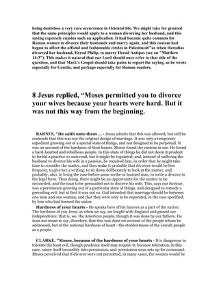 being doubtless a very rare occurrence in Oriental life. We might take for granted
that the same principles would apply to a woman divorcing her husband, and this
saying expressly enjoins such an application. It had become quite common for
Roman women to divorce their husbands and marry again, and this custom had
begun to affect the official and fashionable circles in Palestineâ€”as when Herodias
divorced her husband, Herod Philip, to marry Herod Antipas (see on "Matthew
14:3"). This makes it natural that our Lord should once refer to that side of the
question, and that Mark's Gospel should take pains to report the saying, as he wrote
especially for Gentile, and perhaps especially for Roman readers.
8 Jesus replied, “Moses permitted you to divorce
your wives because your hearts were hard. But it
was not this way from the beginning.
BAR ES, "He saith unto them ... - Jesus admits that this was allowed, but still he
contends that this was not the original design of marriage. It was only a temporary
expedient growing out of a special state of things, and not designed to be perpetual. It
was on account of the hardness of their hearts. Moses found the custom in use. He found
a hard-hearted and rebellious people. In this state of things he did not deem it prudent
to forbid a practice so universal; but it might be regulated; and, instead of suffering the
husband to divorce his wife in a passion, he required him, in order that he might take
time to consider the matter, and thus make it probable that divorces would be less
frequent, to give her a writing; to sit down deliberately to look at the matter, and
probably, also, to bring the case before some scribe or learned man, to write a divorce in
the legal form. Thus doing, there might be an opportunity for the matter to be
reconciled, and the man to be persuaded not to divorce his wife. This, says our Saviour,
was a permission growing out of a particular state of things, and designed to remedy a
prevailing evil; but at first it was not so. God intended that marriage should be between
one man and one woman, and that they were only to be separated, in the case specified,
by him who had formed the union.
Hardness of your hearts - He speaks here of his hearers as a part of the nation.
The hardness of you Jews; as when we say, we fought with England and gained our
independence; that is, we, the American people, though it was done by our fathers. He
does not mean to say, therefore, that this was done on account of the people whom he
addressed, but of the national hardness of heart - the stubbornness of the Jewish people
as a people.
CLARKE, "Moses, because of the hardness of your hearts - It is dangerous to
tolerate the least evil, though prudence itself may require it: because toleration, in this
case, raises itself insensibly into permission, and permission soon sets up for command.
Moses perceived that if divorce were not permitted, in many cases, the women would be
 