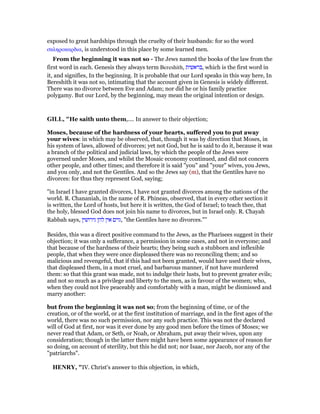 exposed to great hardships through the cruelty of their husbands: for so the word
σκληροκαρδια, is understood in this place by some learned men.
From the beginning it was not so - The Jews named the books of the law from the
first word in each. Genesis they always term Bereshith, ‫,בראשית‬ which is the first word in
it, and signifies, In the beginning. It is probable that our Lord speaks in this way here, In
Bereshith it was not so, intimating that the account given in Genesis is widely different.
There was no divorce between Eve and Adam; nor did he or his family practice
polygamy. But our Lord, by the beginning, may mean the original intention or design.
GILL, "He saith unto them,.... In answer to their objection;
Moses, because of the hardness of your hearts, suffered you to put away
your wives: in which may be observed, that, though it was by direction that Moses, in
his system of laws, allowed of divorces; yet not God, but he is said to do it, because it was
a branch of the political and judicial laws, by which the people of the Jews were
governed under Moses, and whilst the Mosaic economy continued, and did not concern
other people, and other times; and therefore it is said "you" and "your" wives, you Jews,
and you only, and not the Gentiles. And so the Jews say (m), that the Gentiles have no
divorces: for thus they represent God, saying;
"in Israel I have granted divorces, I have not granted divorces among the nations of the
world. R. Chananiah, in the name of R. Phineas, observed, that in every other section it
is written, the Lord of hosts, but here it is written, the God of Israel; to teach thee, that
the holy, blessed God does not join his name to divorces, but in Israel only. R. Chayah
Rabbah says, ‫גירושין‬ ‫להן‬ ‫אין‬ ‫,גוים‬ "the Gentiles have no divorces."''
Besides, this was a direct positive command to the Jews, as the Pharisees suggest in their
objection; it was only a sufferance, a permission in some cases, and not in everyone; and
that because of the hardness of their hearts; they being such a stubborn and inflexible
people, that when they were once displeased there was no reconciling them; and so
malicious and revengeful, that if this had not been granted, would have used their wives,
that displeased them, in a most cruel, and barbarous manner, if not have murdered
them: so that this grant was made, not to indulge their lusts, but to prevent greater evils;
and not so much as a privilege and liberty to the men, as in favour of the women; who,
when they could not live peaceably and comfortably with a man, might be dismissed and
marry another:
but from the beginning it was not so; from the beginning of time, or of the
creation, or of the world, or at the first institution of marriage, and in the first ages of the
world, there was no such permission, nor any such practice. This was not the declared
will of God at first, nor was it ever done by any good men before the times of Moses; we
never read that Adam, or Seth, or Noah, or Abraham, put away their wives, upon any
consideration; though in the latter there might have been some appearance of reason for
so doing, on account of sterility, but this he did not; nor Isaac, nor Jacob, nor any of the
"patriarchs".
HE RY, "IV. Christ's answer to this objection, in which,
 