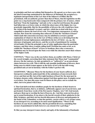 to principles and facts not seldom find themselves. He agreed, as we have seen, with
the ideal of marriage maintained by the followers of Shammai. He accepted as a
legitimate interpretation of the Law that of the followers of Hillel. But He
proclaimed, with an authority greater than that of Moses, that his legislation on this
point was a step backwards when compared with the primary law of nature, which
had been “from the beginning,” and only so far a step forward because the people
had fallen into a yet lower state, in which the observance of the higher law was
practically impossible. But for the possibility of divorce the wife would have been
the victim of the husband’s tyranny; and law, which has to deal with facts, was
compelled to choose the least of two evils. Two important consequences, it will be
obvious, flow from the reasoning thus enforced: (1) that the “hardness of heart”
which made this concession necessary may be admitted as at least a partial
explanation of whatever else in the Law of Moses strikes us as deviating from the
standard of eternal righteousness embodied in the law of Christ—as, e.g., the
tolerance of polygamy and slavery, and the severity of punishment for seeming
trivial faults; (2) that the principle is one of wider application than the particular
instance, and that where a nation calling itself Christian has sunk so low as to
exhibit the “hardness of heart” of Jews or heathens, there also a concessive
legislation may be forced upon the State even while the churches assert their witness
of the higher truth.
COFFMA , "There was, in the case before them, no conflict with Moses. Christ set
the record straight, correcting their false statement that Moses had "commanded"
divorce. On the contrary, he only permitted it, or "suffered it," as an unwelcome
choice between two evils. This is still the only possible justification of divorce, there
being cases in which it must appear as the lesser of two evils but still wrong,
permitted and yet not in harmony with the Father's perfect will.
LIGHTFOOT, "[Because Moses for the hardness of your hearts suffered, &c.]
Interpreters ordinarily understand this of the unkindness of men towards their
wives; and that not illy: but at first sight hardness of heart for the most part in
Scripture denotes rather obduration against God than against men. Examples occur
everywhere. or does this sense want its fitness in this place: not to exclude the
other, but to be joined with it here.
I. That God delivered that rebellious people for the hardness of their hearts to
spiritual fornication, that is, to idolatry, sufficiently appears out of sacred story, and
particularly from these words of the first martyr Stephen, Acts 7:42: God turned,
and gave them up to worship the host of heaven, &c. And they seem not less given
up to carnal fornication, if you observe the horrid records of their adulteries in the
Holy Scripture, and their not less horrid allowances of divorces and polygamies in
the books of the Talmudists: so that the particle...carries with it a very proper sense,
if you interpret it to, according to its most usual signification; "Moses to the
hardness of your hearts added this, that he permitted divorces; something that
savours of punishment in itself, however you esteem it for a privilege."
II. But you may interpret it more clearly and aptly of the inhumanity of husbands
 
