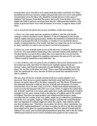 towards their wives: but this is to be understood also under restriction: for Moses
permitted not divorces, because, simply and generally men were severe and unkind
towards their wives; for then, why should he restrain divorces to the cause of
adultery? but because, from their fierceness and cruelty towards their wives, they
might take hold of and seek occasions from that law which punished adultery with
death, to prosecute their wives with all manner of severity, to oppress them, to kill
them.
Let us search into the divine laws in case of adultery a little more largely.
1. There was a law made upon the suspicion of adultery, that the wife should
undergo a trial by the bitter waters, umbers 5: but it is disputed by the Jewish
schools, rightly and upon good ground, whether the husband was bound in this case
by duty to prosecute his wife to extremity, or whether it were lawful for him to
connive at and pardon her, if he would. And there are some who say he was bound
by duty; and there are others who say that it was left to his pleasure.
2. There was a law of death made in case of the discovery of adultery, Deuteronomy
22:21-23: "If a man shall be found lying with a married woman, both shall die," &c.
ot that this law was not in force unless they were taken in the very act; but the
word shall be found is opposed to suspicion, and means the same as if it were said,
"When it shall be found that a man hath lain," &c.
3. A law of divorce also was given in case of adultery discovered, Deuteronomy 24:1;
for in that case only, and when it is discovered, it plainly appears from our
Saviour's gloss, and from the concession of some Rabbins also, that divorces took
place: for, say they in the place last cited, "Does a man find something foul in his
wife? he cannot put her away, because he hath not found foul nakedness in her";
that is, adultery.
But now, how do the law of death and that of divorce consist together? It is
answered, They do not so consist together that both retain their force; but the
former was partly taken off by the latter, and partly not. The Divine Wisdom knew
that inhuman husbands would use that law of death unto all manner of cruelty
towards their wives: for how ready was it for a wicked and unkind husband to lay
snares even for his innocent wife, if he were weary of her, to oppress her under that
law of death! And if she were taken under guilt, how cruelly and insolently would he
triumph over her, poor woman, both to the disgrace of wedlock and to the scandal
of religion! Therefore the most prudent, and withal merciful lawgiver, made
provision that the woman, if she were guilty, might not go without her punishment;
and if she were not guilty, might go without danger; and that the wicked husband
that was impatient of wedlock might not satiate his cruelty. That which is said by
one does not please me, "That there was no place for divorce where matrimony was
broke off by capital punishment"; for there was place for divorce for that end, that
there might not be place for capital punishment. That law indeed of death held the
adulterer in a snare, and exacted capital punishment upon him, and so the law made
sufficient provision for terror: but it consulted more gently for the woman, the
 