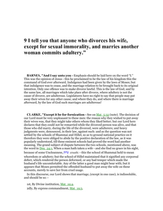 9 I tell you that anyone who divorces his wife,
except for sexual immorality, and marries another
woman commits adultery.”
BAR ES, "And I say unto you - Emphasis should be laid here on the word “I.”
This was the opinion of Jesus - this he proclaimed to be the law of his kingdom this the
command of God ever afterward. Indulgence had been given by the laws of Moses; but
that indulgence was to cease, and the marriage relation to be brought back to its original
intention. Only one offence was to make divorce lawful. This is the law of God; and by
the same law, all marriages which take place after divorce, where adultery is not the
cause of divorce, are adulterous. Legislatures have no right to say that people may put
away their wives for any other cause; and where they do, and where there is marriage
afterward, by the law of God such marriages are adulterous!
CLARKE, "Except it be for fornication - See on Mat_5:32 (note). The decision of
our Lord must be very unpleasant to these men: the reason why they wished to put away
their wives was, that they might take others whom they liked better; but our Lord here
declares that they could not be remarried while the divorced person was alive, and that
those who did marry, during the life of the divorced, were adulterers; and heavy
judgments were, denounced, in their law, against such: and as the question was not
settled by the schools of Shammai and Hillel, so as to ground national practice on it
therefore they were obliged to abide by the positive declaration of the law, as it was
popularly understood, till these eminent schools had proved the word had another
meaning. The grand subject of dispute between the two schools, mentioned above, was
the word in Deu_24:1, When a man hath taken a wife - and she find no grace in his sight,
because of some Uncleanness, ‫ערות‬ eruath: - this the school of Shammai held to mean
whoredom or adultery; but the school of Hillel maintained that it signified any corporeal
defect, which rendered the person deformed, or any bad temper which made the
husband’s life uncomfortable. Any of the latter a good man might bear with; but it
appears that Moses permitted the offended husband to put away the wife on these
accounts, merely to save her from cruel usage.
In this discourse, our Lord shows that marriage, (except in one case), is indissoluble,
and should be so: -
1st, By Divine institution, Mat_19:4.
2dly, By express commandment, Mat_19:5.
 