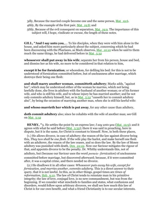 3dly, Because the married couple become one and the same person, Mat_19:6.
4thly, By the example of the first pair, Mat_19:8; and
5thly, Because of the evil consequent on separation, Mat_19:9. The importance of this
subject will, I hope, vindicate or excuse, the length of these notes.
GILL, "And I say unto you,.... To his disciples, when they were with him alone in the
house, and asked him more particularly about the subject, concerning which he had
been discoursing with the Pharisees, as Mark observes, Mar_10:10 when he said to them
much the same things, he had delivered before in Mat_5:32
whosoever shall put away in his wife; separate her from his person, house and bed,
and dismiss her as his wife, no more to be considered in that relation to him,
except it be for fornication; or whoredom, for defiling his bed: for this is not to be
understood of fornication committed before, but of uncleanness after marriage, which
destroys their being one flesh:
and shall marry another woman, committeth adultery; Marks adds, "against
her"; which may be understood either of the woman he marries, which not being
lawfully done, she lives in adultery with the husband of another woman; or of his former
wife, and who is still his wife, and to whose injury he has married another; and he not
only commits adultery himself, but, as in Mat_5:32 "causeth her to commit adultery
also", by being the occasion of marrying another man, when she is still his lawful wife:
and whoso marrieth her which is put away, for any other cause than adultery,
doth commit adultery also; since he cohabits with the wife of another man; see Gill
on Mat_5:32
HE RY, "3. He settles the point by an express law; I say unto you (Mat_19:9); and it
agrees with what he said before (Mat_5:32); there it was said in preaching, here in
dispute, but it is the same, for Christ is constant to himself. Now, in both these places,
(1.) He allows divorce, in case of adultery; the reason of the law against divorce being
this, They two shall be one flesh. If the wife play the harlot, and make herself one flesh
with an adulterer, the reason of the law ceases, and so does the law. By the law of Moses
adultery was punished with death, Deu_22:22. Now our Saviour mitigates the rigour of
that, and appoints divorce to be the penalty. Dr. Whitby understands this, not of
adultery, but (because our Saviour uses the word porneia - fornication) of uncleanness
committed before marriage, but discovered afterward; because, if it were committed
after, it was a capital crime, and there needed no divorce.
(2.) He disallows it in all other cases: Whosoever puts away his wife, except for
fornication, and marries another, commits adultery. This is a direct answer to their
query, that it is not lawful. In this, as in other things, gospel times are times of
reformation, Heb_9:10. The law of Christ tends to reinstate man in his primitive
integrity; the law of love, conjugal love, is no new commandment, but was from the
beginning. If we consider what mischiefs to families and states, what confusions and
disorders, would follow upon arbitrary divorces, we shall see how much this law of
Christ is for our own benefit, and what a friend Christianity is to our secular interests.
 