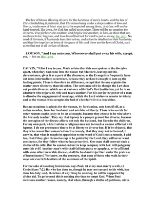 The law of Moses allowing divorce for the hardness of men's hearts, and the law of
Christ forbidding it, intimate, that Christians being under a dispensation of love and
liberty, tenderness of heart may justly be expected among them, that they will not be
hard-hearted, like Jews, for God has called us to peace. There will be no occasion for
divorces, if we forbear one another, and forgive one another, in love, as those that are,
and hope to be, forgiven, and have found God not forward to put us away, Isa_50:1. No
need of divorces, if husbands love their wives, and wives be obedient to their husbands,
and they live together as heirs of the grace of life: and these are the laws of Christ, such
as we find not in all the law of Moses.
JAMISO , "And I say unto you, Whosoever shall put away his wife, except,
etc. — See on Mat_5:32.
CALVI , "9.But I say to you. Mark relates that this was spoken to the disciples
apart, when they had come into the house; but Matthew, leaving out this
circumstance, gives it as a part of the discourse, as the Evangelists frequently leave
out some intermediate occurrence, because they reckon it enough to sum up the
leading points. There is therefore no difference, except that the one explains the
matter more distinctly than the other. The substance of it is: though the Law does
not punish divorces, which are at variance with God’s first institution, yet he is an
adulterer who rejects his wife and takes another. For it is not in the power of a man
to dissolve the engagement of marriage, which the Lord wishes to remain inviolate;
and so the woman who occupies the bed of a lawful wife is a concubine.
But an exception is added; for the woman, by fornication, cuts herself off, as a
rotten member, from her husband, and sets him at liberty. Those who search for
other reasons ought justly to be set at nought, because they choose to be wise above
the heavenly teacher. They say that leprosy is a proper ground for divorce, because
the contagion of the disease affects not only the husband, but likewise the children.
For my own part, while I advise a religious man not to touch a woman afflicted with
leprosy, I do not pronounce him to be at liberty to divorce her. If it be objected, that
they who cannot live unmarried need a remedy, that they may not be burned, I
answer, that what is sought in opposition to the word of God is not a remedy. I add
too, that if they give themselves up to be guided by the Lord, they will never want
continence, for they follow what he has prescribed. One man shall contract such a
dislike of his wife, that he cannot endure to keep company with her: will polygamy
cure this evil? Another man’s wife shall fall into palsy or apoplexy, or be afflicted
with some other incurable disease, shall the husband reject her under the pretense
of incontinency? We know, on the contrary, that none of those who walk in their
ways are ever left destitute of the assistance of the Spirit.
For the sake of avoiding fornication, says Paul, let every man marry a wife, (1
Corinthians 7:2.) He who has done so, though he may not succeed to his wish, has
done his duty; and, therefore, if any thing be wanting, he will be supported by
divine aid. To go beyond this is nothing else than to tempt God. When Paul
mentions another reason, namely, that when, through a dislike of godliness, wives
 