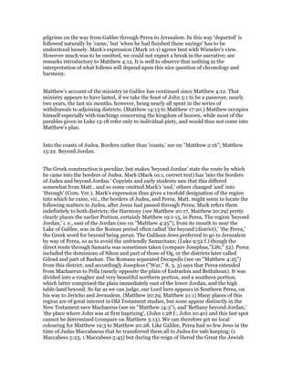 pilgrims on the way from Galilee through Perea to Jerusalem. In this way 'departed' is
followed naturally by 'came,' but 'when he had finished these sayings' has to be
understood loosely. Mark's expression (Mark 10:1) agrees best with Wieseler's view.
However much was to be omitted, we could not expect a break in the narrative; see
remarks introductory to Matthew 4:12, It is well to observe that nothing in the
interpretation of what follows will depend upon this nice question of chronology and
harmony.
Matthew's account of the ministry in Galilee has continued since Matthew 4:12. That
ministry appears to have lasted, if we take the feast of John 5:1 to be a passover, nearly
two years, the last six months, however, being nearly all spent in the series of
withdrawals to adjoining districts. (Matthew 14:13 to Matthew 17:20.) Matthew occupies
himself especially with teachings concerning the kingdom of heaven, while most of the
parables given in Luke 13-18 refer only to individual piety, and would thus not come into
Matthew's plan.
Into the coasts of Judea. Borders rather than 'coasts,' see on "Matthew 2:16"; Matthew
15:22. Beyond Jordan.
The Greek construction is peculiar, but makes 'beyond Jordan' state the route by which
he came into the borders of Judea. Mark (Mark 10:1, correct text) has 'into the borders
of Judea and beyond Jordan.' Copyists and early students saw that this differed
somewhat from Matt., and so some omitted Mark's 'and,' others changed 'and' into
'through' (Com. Ver.). Mark's expression thus gives a twofold designation of the region
into which he came, viz., the borders of Judea, and Perea. Matt. might seem to locate the
following matters in Judea, after Jesus had passed through Perea; Mark refers them
indefinitely to both districts; the Harmony (see Matthew 20:17, Matthew 20:29) pretty
clearly places the earlier Portion, certainly Matthew 19:1-15, in Perea. The region 'beyond
Jordan,' i. e., east of the Jordan (see on "Matthew 4:25"), from its mouth to near the
Lake of Galilee, was in the Roman period often called 'the beyond (district),' 'the Perea,'
the Greek word for beyond being peran. The Galilean Jews preferred to go to Jerusalem
by way of Perea, so as to avoid the unfriendly Samaritans; (Luke 9:52 f.) though the
direct route through Samaria was sometimes taken (compare Josephus,"Life," 52). Perea
included the dominions of Sihon and part of those of Og, or the districts later called
Gilead and part of Bashan. The Romans separated Decapolis (see on "Matthew 4:25")
from this district, and accordingly Josephus ("War," 8, 3, 3) says that Perea extended
from Machaerus to Pella (nearly opposite the plain of Esdraelon and Bethshean). It was
divided into a rougher and very beautiful northern portion, and a southern portion,
which latter comprised the plain immediately east of the lower Jordan, and the high
table-land beyond. So far as we can judge, our Lord here appears in Southern Perea, on
his way to Jericho and Jerusalem. (Matthew 20:29, Matthew 21:1) Many places of this
region are of great interest in Old Testament studies, but none appear distinctly in the
New Testament save Machaerus (see on "Matthew 14:3"), and 'Bethany beyond Jordan,'
'the place where John was at first baptizing', (John 1:28 f.; John 10:40) and this last spot
cannot be determined (compare on Matthew 3:13). We can therefore get no local
colouring for Matthew 19:3 to Matthew 20:28. Like Galilee, Perea had so few Jews in the
time of Judas Maccabaeus that he transferred them all to Judea for safe keeping; (1
Maccabees 5:23, 1 Maccabees 5:45) but during the reign of Herod the Great the Jewish
 