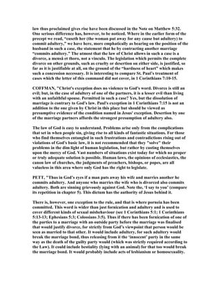 law thus proclaimed gives rise have been discussed in the ote on Matthew 5:32.
One serious difference has, however, to be noticed. Where in the earlier form of the
precept we read, “cuseth her (the woman put away for any cause but adultery) to
commit adultery,” we have here, more emphatically as bearing on the position of the
husband in such a case, the statement that he by contracting another marriage
“commits adultery.” The utmost that the law of Christ allows in such a case is a
divorce, a mensâ et thoro, not a vinculo. The legislation which permits the complete
divorce on other grounds, such as cruelty or desertion on either side, is justified, so
far as it is justifiable at all, on the ground of the “hardness of heart” which makes
such a concession necessary. It is interesting to compare St. Paul’s treatment of
cases which the letter of this command did not cover, in 1 Corinthians 7:10-15.
COFFMA , "Christ's exception does no violence to God's word. Divorce is still an
evil; but, in the case of adultery of one of the partners, it is a lesser evil than living
with an unfaithful spouse. Permitted in such a case? Yes, but the dissolution of
marriage is contrary to God's law. Paul's exception in 1 Corinthians 7:15 is not an
addition to the one given by Christ in this place but should be viewed as
presumptive evidence of the condition named in Jesus' exception. Desertion by one
of the marriage partners affords the strongest presumption of adultery also.
The law of God is easy to understand. Problems arise only from the complications
that set in when people sin, giving rise to all kinds of fantastic situations. For those
who find themselves entangled in such frustrations and contradictions rising out of
violations of God's basic law, it is not recommended that they "solve" their
problems in the dim light of human legislation, but rather by casting themselves
upon the mercy of God. Vast numbers of situations exist today for which no proper
or truly adequate solution is possible. Human laws, the opinions of ecclesiastics, the
canon law of churches, the judgments of preachers, bishops, or popes, are all
valueless in this area where only God has the right to legislate.
PETT, "Thus in God’s eyes if a man puts away his wife and marries another he
commits adultery. And anyone who marries the wife who is divorced also commits
adultery. Both are sinning grievously against God. ote the, ‘I say to you’ (compare
its repetition in chapter 5). This dictum has the authority of Jesus behind it.
There is, however, one exception to the rule, and that is where porneia has been
committed. This word is wider than just fornication and adultery and is used to
cover different kinds of sexual misbehaviour (see 1 Corinthians 5:1; 1 Corinthians
5:13-13; Ephesians 5:3; Colossians 3:5). Thus if there has been fornication of one of
the parties to a marriage with an outside party before the marriage was finalised
that would justify divorce, for strictly from God’s viewpoint that person would be
seen as married to that other. It would include adultery, for such adultery would
break the marriage bond, thus releasing from it the ‘innocent’ party in the same
way as the death of the guilty party would (which was strictly required according to
the Law). It could include bestiality (lying with an animal) for that too would break
the marriage bond. It would probably include acts of lesbianism or homosexuality.
 