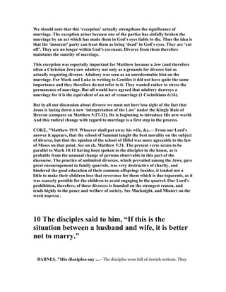 We should note that this ‘exception’ actually strengthens the significance of
marriage. The exception arises because one of the parties has sinfully broken the
marriage by an act which has made them in God’s eyes liable to die. Thus the idea is
that the ‘innocent’ party can treat them as being ‘dead’ in God’s eyes. They are ‘cut
off’. They are no longer within God’s covenant. Divorce from them therefore
maintains the sanctity of marriage.
This exception was especially important for Matthew because a Jew (and therefore
often a Christian Jew) saw adultery not only as a grounds for divorce but as
actually requiring divorce. Adultery was seen as an unredeemable blot on the
marriage. For Mark and Luke in writing to Gentiles it did not have quite the same
importance and they therefore do not refer to it. They wanted rather to stress the
permanence of marriage. But all would have agreed that adultery destroys a
marriage for it is the equivalent of an act of remarriage (1 Corinthians 6:16).
But in all our discussion about divorce we must not here lose sight of the fact that
Jesus is laying down a new ‘interpretation of the Law’ under the Kingly Rule of
Heaven (compare on Matthew 5:27-32). He is beginning to introduce His new world.
And this radical change with regard to marriage is a first step in the process.
COKE, "Matthew 19:9. Whoever shall put away his wife, &c.— From our Lord's
answer it appears, that the school of Sammai taught the best morality on the subject
of divorce, but that the opinion of the school of Hillel was more agreeable to the law
of Moses on that point. See on ch. Matthew 5:31. The present verse seems to be
parallel to Mark 10:11 having been spoken to the disciples in the house, as is
probable from the unusual change of persons observable in this part of the
discourse. The practice of unlimited divorces, which prevailed among the Jews, gave
great encouragement to family quarrels, was very destructive of charity, and
hindered the good education of their common offspring: besides, it tended not a
little to make their children lose that reverence for them which is due toparents, as it
was scarcely possible for the children to avoid engaging in the quarrel. Our Lord's
prohibition, therefore, of these divorces is founded on the strongest reason, and
tends highly to the peace and welfare of society. See Macknight, and Mintert on the
word πορνεια .
10 The disciples said to him, “If this is the
situation between a husband and wife, it is better
not to marry.”
BAR ES, "His disciples say ... - The disciples were full of Jewish notions. They
 