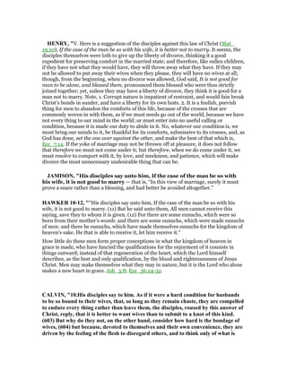 HE RY, "V. Here is a suggestion of the disciples against this law of Christ (Mat_
19:10); If the case of the man be so with his wife, it is better not to marry. It seems, the
disciples themselves were loth to give up the liberty of divorce, thinking it a good
expedient for preserving comfort in the married state; and therefore, like sullen children,
if they have not what they would have, they will throw away what they have. If they may
not be allowed to put away their wives when they please, they will have no wives at all;
though, from the beginning, when no divorce was allowed, God said, It is not good for
man to be alone, and blessed them, pronounced them blessed who were thus strictly
joined together; yet, unless they may have a liberty of divorce, they think it is good for a
man not to marry. Note, 1. Corrupt nature is impatient of restraint, and would fain break
Christ's bonds in sunder, and have a liberty for its own lusts. 2. It is a foolish, peevish
thing for men to abandon the comforts of this life, because of the crosses that are
commonly woven in with them, as if we must needs go out of the world, because we have
not every thing to our mind in the world; or must enter into no useful calling or
condition, because it is made our duty to abide in it. No, whatever our condition is, we
must bring our minds to it, be thankful for its comforts, submissive to its crosses, and, as
God has done, set the one over against the other, and make the best of that which is,
Ecc_7:14. If the yoke of marriage may not be thrown off at pleasure, it does not follow
that therefore we must not come under it; but therefore, when we do come under it, we
must resolve to comport with it, by love, and meekness, and patience, which will make
divorce the most unnecessary undesirable thing that can be.
JAMISO , "His disciples say unto him, If the case of the man be so with
his wife, it is not good to marry — that is, “In this view of marriage, surely it must
prove a snare rather than a blessing, and had better be avoided altogether.”
HAWKER 10-12, ""His disciples say unto him, If the case of the man be so with his
wife, it is not good to marry. (11) But he said unto them, All men cannot receive this
saying, save they to whom it is given. (12) For there are some eunuchs, which were so
born from their mother’s womb: and there are some eunuchs, which were made eunuchs
of men: and there be eunuchs, which have made themselves eunuchs for the kingdom of
heaven’s sake. He that is able to receive it, let him receive it."
How little do these men form proper conceptions in what the kingdom of heaven in
grace is made, who have fancied the qualifications for the enjoyment of it consists in
things outward; instead of that regeneration of the heart, which the Lord himself
describes, as the best and only qualification, by the blood and righteoussness of Jesus
Christ. Men may make themselves what they may in nature, but it is the Lord who alone
makes a new heart in grace. Joh_3:8; Eze_36:24-32.
CALVI , "10.His disciples say to him. As if it were a hard condition for husbands
to be so bound to their wives, that, so long as they remain chaste, they are compelled
to endure every thing rather than leave them, the disciples, roused by this answer of
Christ, reply, that it is better to want wives than to submit to a knot of this kind.
(603) But why do they not, on the other hand, consider how hard is the bondage of
wives, (604) but because, devoted to themselves and their own convenience, they are
driven by the feeling of the flesh to disregard others, and to think only of what is
 
